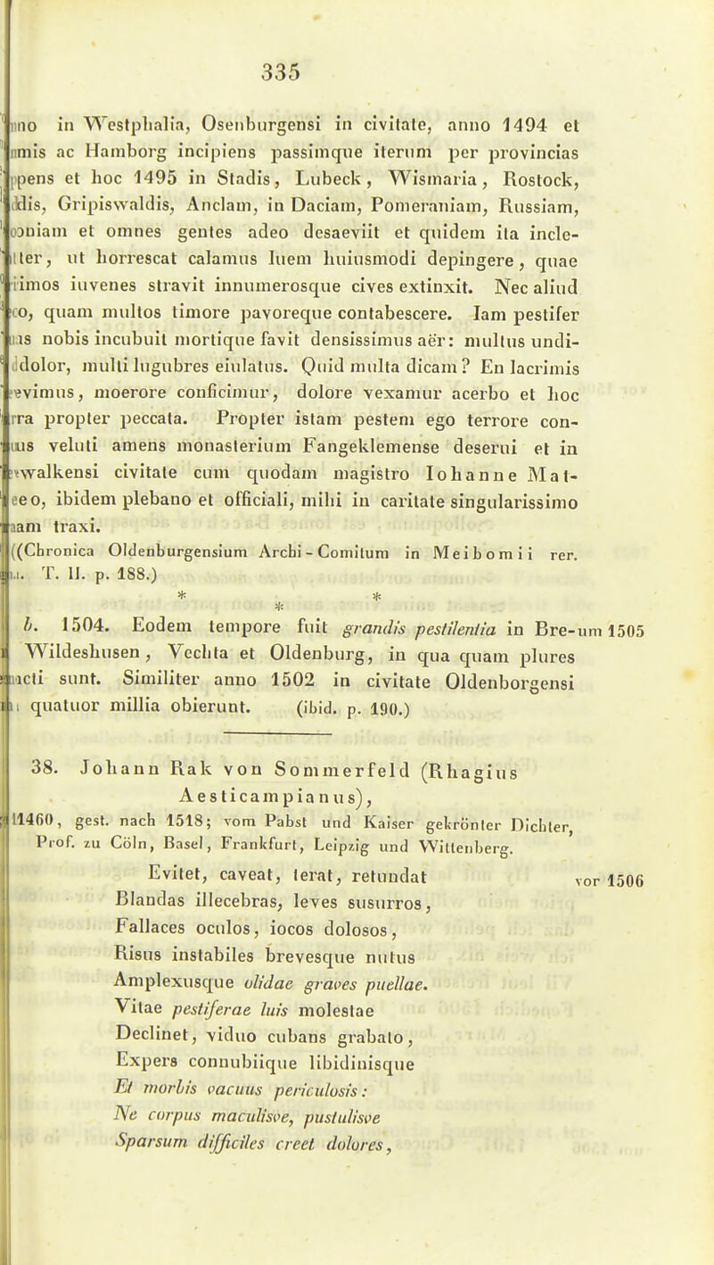 iino in Westpliali.i, Oseiibiirgensi in civilale, anno 1494 et iimis ac Hamborg incipiens passimque ilenini per provincias ipens et hoc 1495 in Stadis, Lübeck, Wisinaria, Rostock, itlis, Gripiswaldis, Anclam, in Daciam, Ponieraniam, Riissiam, oauiam et omnes genles adeo desaeviit et quidem ila incle- iller, ut horrescat calanius Iiieni huiusmodi depingere, qiiae iimos iuvenes stravit innuuierosque cives extinxit. Nee aliud lO, quam mullos timore pavoreque conlabescere. lam peslifer HS nobis incnbuil niortique favit densissimus aer: nullius undi- udolor, nuilli lugubres eiulalus. 0iJ ™Ita tlicam ? En lacriniis ?^vinuis, nioerore conficimur, dolore vexamur acerbo et hoc ira propler peccata. Propter islam pesteni ego terrore con- 1118 veluti amens monaslerium Fangeklemense deserui et in jmalkensi civitale cum quodam magistro lohanne Mal- eeo, ibidem plebano et officiali, mihi in caritate singularissimo aam traxi. ((Chronica Oldenburgensium Archi - Comilum in Meibomii rer. u. T. II. p. 188.) l. 1504. Eodem tempore fuit gramlis pestihnüa in Bre-um 1505 Wildeshusen, Vechta et Oldenburg, in qua quam plures S iicti sunt. Similiter anno 1502 in civitale Oldenborgensi jii qualuor millia obierunt. (ibid. p. 190.) 38. Johann Rak von Sommerfeld (Rhagius A e s t i c a m p i a n u s), 11460, gest. nach 1518; vom Pabst und Kaiser gekrönter Dichter, Prof. zu Cöin, Basel, Frankfurt, Leipzig und Wittenberg. Evilet, caveat, lerat, retuudat Blandas illecebras, leves susurros, Fallaces oculos, iocos dolosos, Risus instabiles brevesque nulus Amplexusque olidac graves pitellae. Vitae pestiferae liu's moleslae Declinet, viduo cubans grabalo, Expers connubiique libidinisque El nwrbis melius pen'culosis : Ne corpus maculisi.ye, pustulisve Sparsurn difßcües creet dolores, \