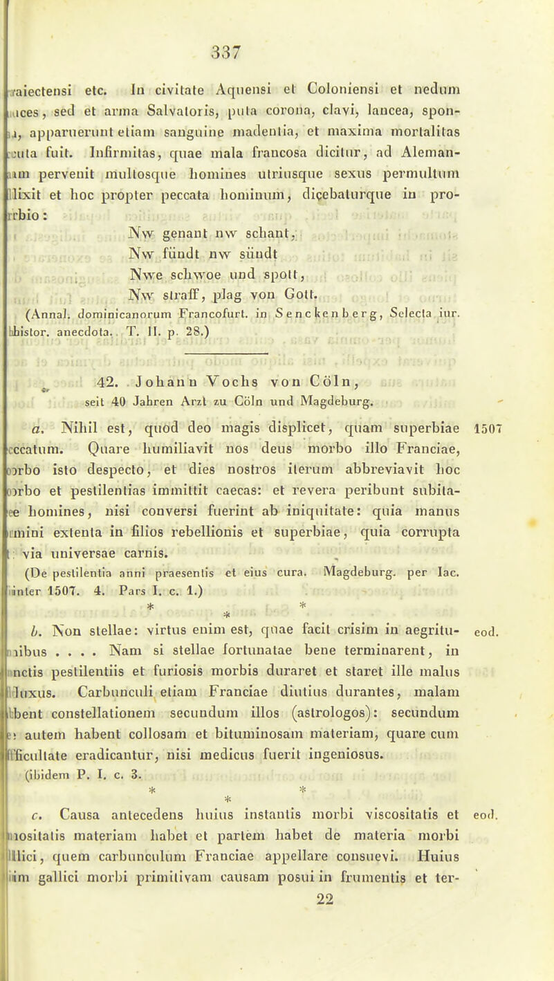 raiectensi etc. In civitale Aqueiisi et Coloniensi et nedum aces, sed et anna Salvatoris, piila coi'ona, clavi, laucea, spon- u, ap panier mit eliain saugiiine madenlia, et niaxima moi'lalitas „•Uta fuit. Infirniitas, quae mala fraucosa diciliir, ad Aleman- iiui perveuit multosqiie Iiomlnes utriusque sexus permultum ilixit et hoc propter peccata lioniiuum, digebaturque iu pro- 1 t'bio: Nw genant nw scliant, Nvv fündt nw süudt Nwe scliwoe und spolt, ,, Nw slralF, plag von Gott. (AnnaJ. dominicanorum Francofurt. in Senckenberg, Selecla.jiu^. bbistor. anecdota., T. II. p. 28.) .ili.j Ol Ii., 42. Johäri'n Vochs von Cöln, seit 40 Jahren Arzl zu Cöln und Magdeburg. ö. Nihil est, quod deo magis displicet, quam siiperbiae 1507 cccatum. Qnare luimiliavit nos deus morbo illo Franciae, Dorbo isto despeclo, et dies nostros ilerum abbreviavit hoc D)rbo et peslilenlias immittit caecas: et revera peribunt subila- ee homines, uisi conversi fuerint ab iniqnitate: quia manus imini extenla in filios rebellionis et superbiae, quia corrnpta 1: via universae carnis. (De peslilenlia anni praesenlis et eius cura. Magdeburg, per lac. linier 150T. 4. Pars I. c. 1.) h. Non stellae: virtus enini est, qnae facit crislni in aegritu- eod. naibus .... Nam si stellae lortunatae bene terminarent, in Mictis peslilentiis et furiosis morbis duraret et staret ille malus Iduxus. Carbuuculi eliam Franciae diutius durantes, malani bbent constellalionem secundum illos (astrologos): secundum »5 autem habent collosam et bituminosam maleriam, quare cum Fficullate eradlcantur, nisi medicus fueiil iugeniosus. (ibidem P. I, c. 3. ■Jf. :i< c. Causa antecedens luiius inslantis morbi viscositatis et eod. laositatis materiam habet et parlem habet de maleria morbi lllici, quem carbunculum Franciae appellare cousuevi. Huius üm gallici morbi primilivam causam posui in frumeulis et ter- 22