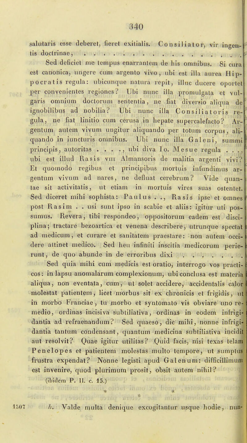 salularis esse deberet, lieret exilialis. Consilialor, vir ingeu- tis tloclrinae, Sed deficiel me lempus enarranlem de Iiis omnibus. Si cura est canonica, uugere cum argento vivo, ubi est illa aiirea Hili- po erat is regiila: iibicunque natura repit, iiluc ducere oportet per convenientes regiones? Ubi nunc illa pronnilgala et vul- garis omuium docloruni sentenlia, ne fiat diversio aliqua de ^ ignobilibus ad nobilia? Ubi nunc illa Consiliatoris re- gula, ne fiat linitio cum cerusa in liepate supercalefaclo? Ar- genlum autem vivum uiigitur aliquando per totum corpus, ali- quando in iuncturis omnibus. Ubi nunc illa Galeni, summi principis, auloritas •„•,,•; •? ubi diva lo. Mesue regula .... ubi est illud Rasis viii Almansoris de malitia argenli vivi? Et quoinodo regibus et principibus niortuis infundimus ar- gentum vivum ad nares, ne defluat cerebrum ? Vide quan- tae sit activitatis, ut etiam in mortuis vires suas ostenlet. Sed diceret mihi sopliista: Paulus . Rasis ipse et omnes post Ras im . . usi sunt ipso in scabie et aliis: igilur uti pos- sumus. Revera, tibi respondeo, oppositorum eadem est disci- plina; tractare bezoartica et veueoa describere, utrunque speclat ad medicum, et curare et sauitatem praeslare: nou autem occi- dere altinet medico. Sed heu infinili inscilia medicorum perie- runt, de quo abunde in de erroribus dixi Sed quia mihi cum medicis est oratio, interrogo vos pracli- cos: inlapsu anomalarum complexionum, ubiconclusa est maleria aliqua, non eventata, cum, ut solet accidere, accidentalis calor molestat patieutem, licet morbus sit ex chronicis et frigidis, ut in morbo Franciae, tu morbo et syntomato vis obviare uno re- medio, ordinas iucisiva sublilialiva, ordinas in eodem infrigi- dantia ad refraenandum? Sed quaeso, die mihi, nonne infrigi- dautia tanlnm condensant, quantuni mediciua subfiliativa incidit aut resolvit? Quae igitur utililas? Quid facis, nisi texas telani Penelopes et patieutem molestas multo tempore, ut sumplus frustra expendat? Nonne legisti apud Galen um: dirficillimuni est invenire, quod plurimum prosit, obsit auten» nihil? (Ihiclem P. II. c. 15.) 1507 //. Valde mulla denique excogilanlur usque liodie, nun-