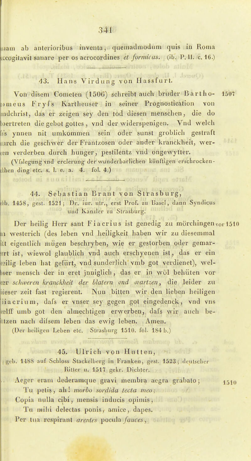 iiiaiii ab anlerioiibiis invenla, quemadmoduiu quis iu Roma vwcogilavil saiiare per os acrocordines el forniii as. (ib. P. 11. c. 16.) 43. Hans Virdiing von Ilassfurt. Von disem Comeleu (1506) schreibt aucli bnider Bartho- 15ü7 ))nieus Fryfs Kartheuser in seiner Prognostication von iiadchrist, das er zeigen sey den tod diesen menschen, die do »erlrelen die gebot golles , vnd der widerspeuigen. Vnd welch Vs ynnen nit umkommen sein oder sunst groblicli gestraft Lirch die gesclnver der Frantzosen oder ander kranckheit, wer- .en verderben durch huuger, peslilentz vud ongewyller. (Vfsiegung vnd erclerung der wunderbarlichen künftigen erscbrocken- ihen ding etc. s, 1. e, a. 4. fol. 4.) 44. Sebastian Brant von Strasburg, ^L'b. 1458, gesl. 1521; Di-, iiir. ulr., erst Prof. zu Basel, dann Syndicus und Kanzler zu Strasburg. Der heih'g Herr sant Fiacrius ist genedig zu mörchingenvor 1510 III westerich (des leben vnd heiligkeit haben wir zu diesemmal itt eigentlich miigen beschryben, wie er gestorben oder gemar- rrt ist, wiewol glaublich vnd auch erschyenen ist, das er ein c^ilig leben hat gefiirt, vnd sunderlich vmb got verdienet), wel- ner mensch der in eret jnniglich, das er in wol behüten vor E3r schweren kranckheit der blaiern md wartzen, die leider zu ideser zeit fast regiereut. Nun bitten wir den lieben heiligen iiacrium, dafs er vnser sey gegen got eingedenck, vnd vus eellF umb got den almechtigen erwerben, dafs wir auch be- Itzen nach dilsem leben das ewig leben. Amen. (Der bciligen Leben etc. Strasburg 1510. fol. 184 b.) 45. Ulrich von Hutten, j geb. 1488 auf Scbloss Stackolberg in Franken, gesl. 1523; dcutscber Ritter u. 1517 gekr. Dicbter. Aeger eram dederamque gravi membra aegra grabato; Tu pelis, ah! rnorbu sordlda tccia meo; Copia nulla cibi, niensis inducis opiniis, Tu mihi deleclas ponis, amice, dapes. Per tua rcspirant arcniex pocula/aures,