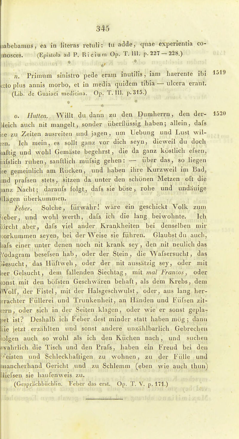 jabebannis, ea in Hieras retiili: tu adde, qnae experienlia co- iinosces. (Epislola ad P. Ricium Op. T. III. p.227— 228.) *' n. Priimim slnislvo pede eram inulilis, iani haereute ibi 151» ccloplus annis morbo, et io media quideni tibia — ulcera erant. (Lib. de Guaiaci medicina. Op. T. III. p. 315.) *. 0. HuHen. Willt du dann zu den Dumherrn, den der- 1520 Ueich aucb nit mangelt, sonder überflüssig haben; allein, dafs c.e zu Zeiten ausreifen und jagen, um Uebung und Lust wil- ■i;n. Ich mein, es sollt ganz vor dich seyn, dieweil du doch aaflig und wohl Gemäste begehrst, die da ganz köstlich efsen, iiifslich ruhen, sanfllich müfsig gehen: — über das, so liegen iee gemeinlich am Rücken, und haben ihre Kurzweil im Bad, lind prafseu stets, sitzen da unter den schönen Metzen oft die aanz Nacht; daraufs folgt, dafs sie böse, rohe und uudauige Hägen Überkummen. Febei: Solche, fürwahr! wäre ein geschickt Volk zum teber, und wohl werlh, dafs ich die lang beiwohnte. Ich Lijrcht aber, dafs viel ander Krankheiten bei denselben mir corkummeu seyen, bei der Weise sie führen. Glaubst du auch, aafs einer unter denen noch nit krank sey, den nit neulich das \'odagram besefsen hab, oder der Stein, die Wafsersucht, das lÄesucht, das Hüftweh, oder der nit aussätzig sey, oder mit eer Gelsucht, dem fallenden Sieclilag, mit mal Franzos, oder oanät mit den böfsten Geschwären behaft, als dem Krebs, dem Wolf, der Fistel, mit der Halsgeschwulst, oder, aus lang her- irrachler Füllerei und Trunkenheit, an Händen und Füfsen zil- eeru, oder sich in der Seiten klagen, oder wie er sonst gepla- eet ist? Deshalb ich Feber desl minder statt haben mög ; dann iie jetzt erzählten und sonst andere uuzählbarlich Gebrechen lolgen auch so wohl als ich den Küchen nach, und suchen vvahrlich die Tisch und den Prafs, haben ein Freud bei den ■V'eisten luid Schleckhafligen zu wohnen, zu der Fülle und miancherhand Gericlit und zu Schlemm (eben wie auch ihun) liiefsen sie häufen weis zu. (Gcspiädibilclilin. Feber das erst. Op. T. V. p. 171.)