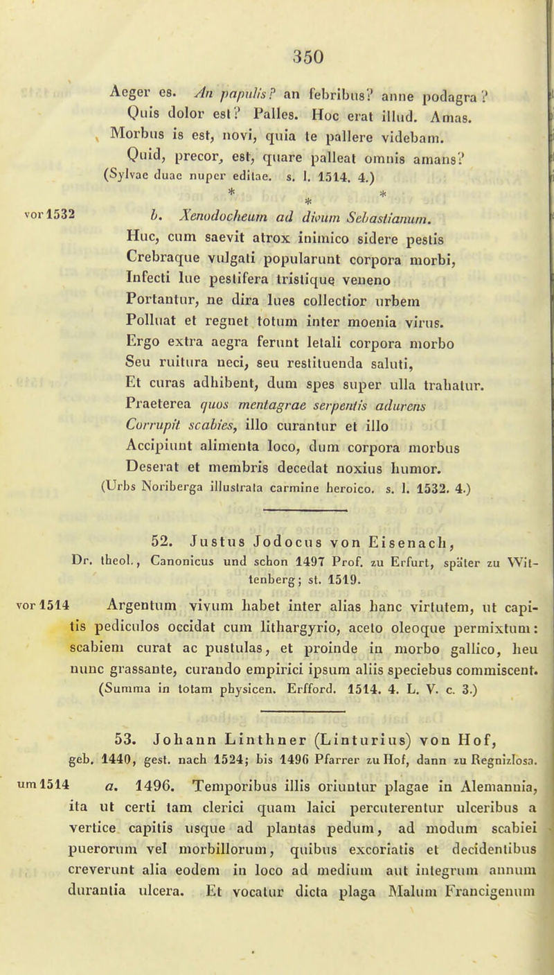 Aeger es. An pnpuh's? an febrlbus? aiiiie podagra Q)uis dolor esl? Falles. Hoc erat ilhid. Amas. , Morbus is est, novi, quia le pallere videbam. Quid, precor_, est, quare palleat omnis amans? (Sylvae duac nupcr edilae. s, I, 1514. 4.) h. Äenodücheurn ad dimm Sehastianum. Huc, cum saevit atrox inimico sidere pestis Crebraque vulgali popularunt corpora morbi, Infecti lue peslifera trisliquq veueno Portantur, ne dira lues collectior urbem Polluat et regnet totum inter moenia virus. Ergo extra aegra ferunt letali corpora morbo Seu ruilura neci, seu reslitueuda saluti, Et curas adhibent, dum spes super uUa trahalur. Praeterea qms mentagrae serpeniis adurens Corrupit Scabies, illo curantur et illo Accipiunt alimenla loco, dum corpora morbus Deserat et niembris decedat noxius humor. (Urbs Noriberga illustrala carmJne heroico. s. 1. 1532. 4.) 52. Justus Jodocus von Eisenach, Dr. iheol., Canonicus und schon 1497 Prof. zu Erfurt, später zu Wit- tenberg; st. 1519. vor 1514 Argentum vivum habet inter alias hanc virtutem, ut capi- tis pediculos occidat cum lithargyrio, acelo oleoque permixtum: scabiem curat ac pustulas, et proinde in morbo gallico, heu nunc grassante, curando empirici ipsum aliis speciebus commiscent. (Summa in totam physicen. Erfford. 1514. 4. L. V. c. 3.) 53. Johann Linthner (Linturius) von Hof, geb. 1440, gest. nach 1524; bis 1496 Pfarrer zu Hof, dann zu Regnizlosn. um 1514 a. 1496. Temporibus illis oriuutur plagae in Alemannia, ita ut cerli tarn clerici quam laici percuterentur ulceribus a vertice capitis lisque ad plautas pedum, ad modum scabiei puerorum vel morbillorum, quibus excoriatis et decidenlibus creverunt alia eodem in loco ad medium aut integrum annum duranlia ulcera. Et vocalur dicta plaga INIalum Francigenum