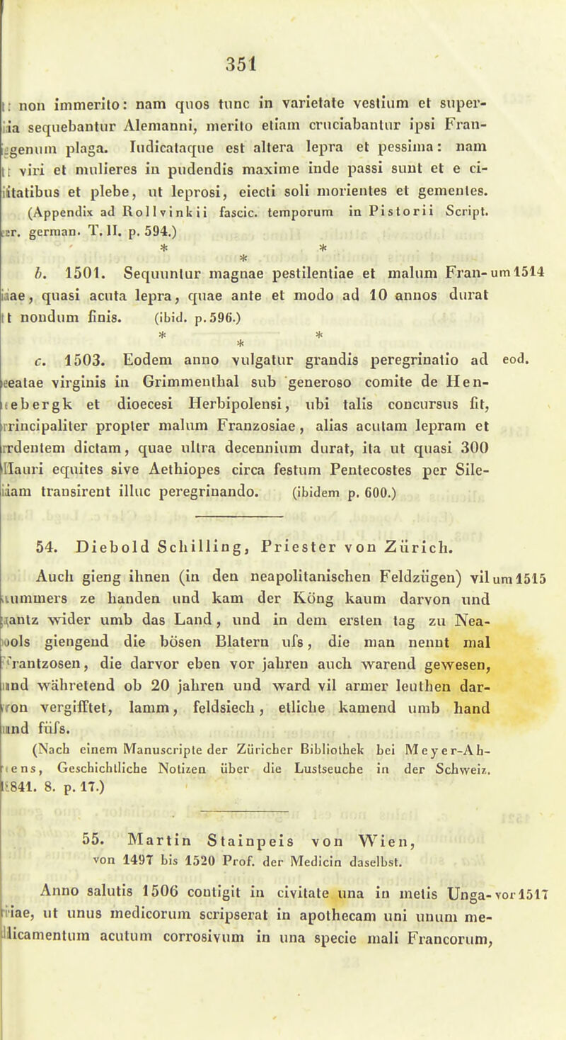 t: non immerito: nam quos tunc in varietate veslium et super- iia sequebantur Alemanni, merilo etiain cniciabanlur ipsi Fran- iigeniim plaga. Iiidicalaque est altera lepra et pessiina: nam It viri et mulieres in pudendis maxime inde passi sunt et e ci- iitatlbus et plebe, ut leprosi, eiecti soli morientes et gemenles. (Appendix ad Rol 1 Vink ii fascic. temporum in Pistorii Script. '.tT. german. T. II. p. 594.) b. 1501. Sequunlur magnae pestilentiae et malum Fran-uml514 iaae, quasi acuta lepra, quae ante et modo ad 10 annos dural tt noudum iinis. (ibid. p.596.) * c. 1503. Eodem anno vulgatur grandis peregrinatio ad eod. eealae \irginis in Grimmeullial sub generoso comite de Hen- (ebergk et dioecesi Herbipolensi, nbi talis conciirsus fit, rrincipaliter propler malum Franzosiae, alias acutam lepram et rrdentem dictam, quae ultra decennium durat, ita ut quasi 300 il'Iauri equites sive Aethiopes circa festum Pentecostes per Sile- iiam transirent ilhic peregrinando. (ibidem p. 600.) 54. Diebold Schilling, Priester von Zürich. Auch gieng ihnen (in den neapolitanischen Feldzügen) viluml515 iiummers ze banden und kam der Köng kaum darvon und ;.^antz wider umb das Land, und in dem ersten tag zu Nea- )Ools giengend die bösen Blatern iifs, die man nennt mal ■'rantzosen, die darvor eben vor jähren auch warend gewesen, und währetend ob 20 jähren und ward vil armer leuthen dar- ifon vergifftet, lamm, feldsiech, etliche kamend umb hand land füTs. (Nach einem IVTanuscriple der Züricher Bibliothek bei Meyer-Ah- lens, Geschichtliche Notizen über die Lustseuche in der Schweiz. 1<841. 8. p. 17.) 55. Martin Stainpeis von Wien, von 1497 bis 1520 Prof. der Medicin daselbst. Anno salutis 1506 coutigit in civitate una in metis Unga-vor 1517 •iiae, ut unus medicorum scripserat in apothecam uni unum me- ilicamentum acutum corrosivum in una specie mali Francorum,