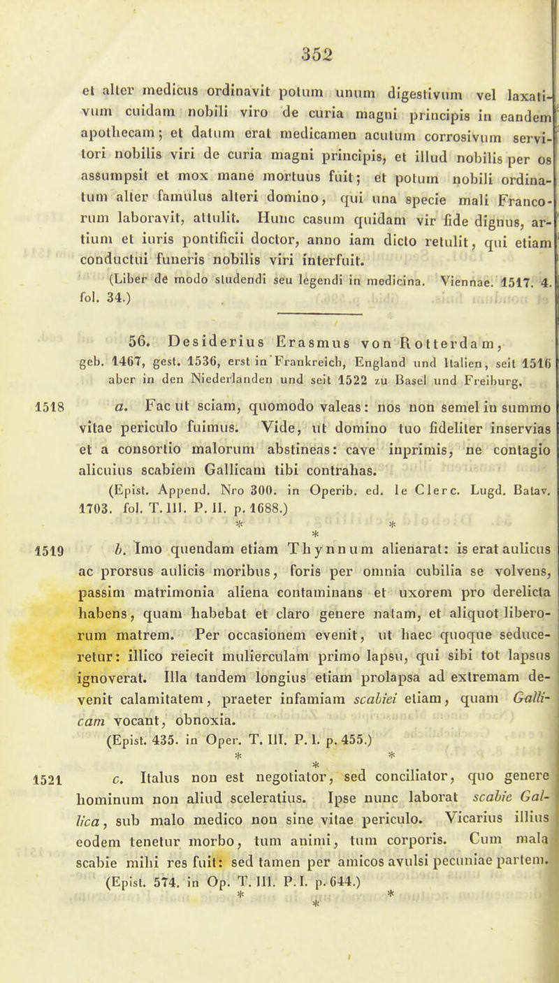 et alter inedicus ordlnavit polum unum digeslivum vel laxati- vum cuidam nobili viro de curia magni priiicipis in eandem' apothecam; et datiim erat medicamen acutum corrosivum servi- lori nobilis viri de curia magni principis, et iiiud nobilis per os assumpsit et mox mane mortuus fuit; et potum nobili ordina- tum aller famulua alleri domino, qui una specie mali Franco- ruui laboravit, attulit. Hunc casum quidam vir fide dignus, ar- tium et iuris ponlificii doctor, anno iam dicto retulit, qui etiam conductui funeris nobilis viri interfuit. (Liber de modo sludendi seu legendi in medicina. Viennae. 1517. 4. fol. 34.) 56. Desiderius Erasmus von Rotterdam, geb. 1467, gest. 1536, erst in Frankreich, England und Italien, seit 1516 aber in den Niederlanden und seit 1522 zu Basel und Freiburg. 1518 a. Fac ut sciam, quomodo valeas: nos non semel in summo vitae periculo fuimus. Vide, ut domino tuo fideliler inservias et a consortio malorum abstineas: cave iuprimis, ne contagio alicuius scabiem Gallicam tibi conlrabas. (Epist. Append. Nro 300. in Operib. ed. ie Clerc. Lugd. Batav. 1703. fol. T.III. P. II. p. 1688.) 1519 Ä. Imo quendam etiam Tbynnum alienarat: is erat aulicus ac prorsus aulicis moribus, foris per omnia cubilia se volveus, passim matrimonia aliena contaminans et uxorem pro derelicta Habens, quam habebat et claro geuere natam, et aliquot libero- rum matrem. Per occasionem evenit, ut liaec quoque seduce- retur: illico reiecit mulierculam primo lapsu, qui sibi tot lapsus ignoverat. lila tandem longius etiam prolapsa ad exlremam de- venit calamitatem, praeter infamiara scahiei etiam, quam Galli- cam vocant, obnoxia. (Epist. 435. in Oper. T.III. P. 1. p. 455.) * 1521 c. Italus non est negotiator, sed conciliator, quo geuere hominum non aliud sceleratius. Ipse nunc laborat scahie Gal- j lica, sub male medico non sine vilae periculo. Vicarius illius i eodem tenetur morbo, tum animi, tum corporis. Cum mala | scabie mihi res fuil: sed tarnen per aniicos avulsi pecuniae partem. (Epist. 574. in Op. T.III. P.I. p. 644.)