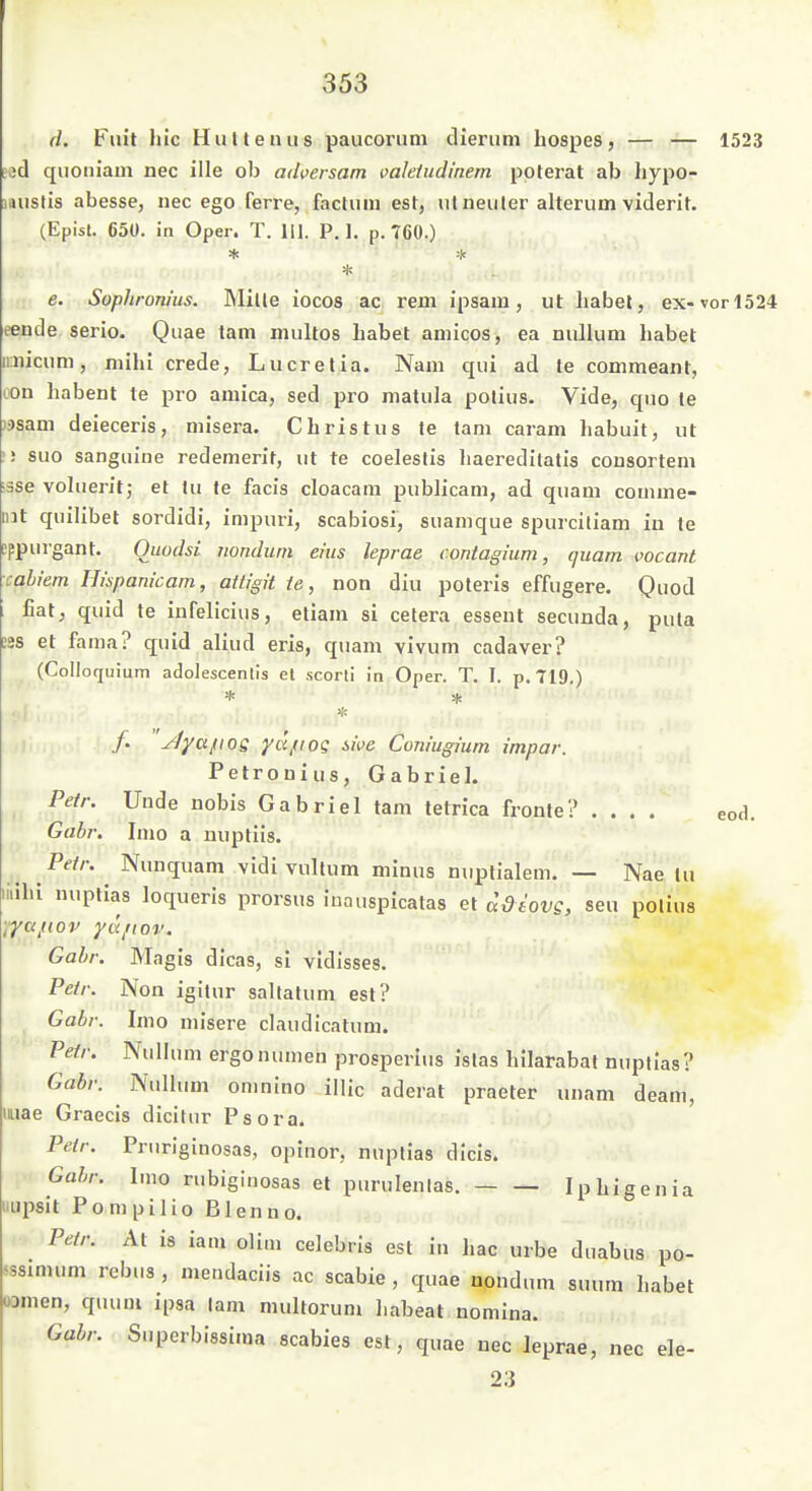 d. Fuit hic Hutleaus paucorum dierum hospes, 'r^. rr- 1523 »öd quoniam nec ille ob adversam valeiudinem poterat ab hypo- laustis abesse, nec ego ferre, factum est, utneuter alterum viderit. (Episl. 650. in Oper. T. HJ. P. 1. p. 760.) e. Sophronius. Mitte iocos ac rem ipsam, ut liabel, ex-vor 1524 eende serio. Quae tam multos habet amicos, ea nullum habet iniicum, mihi crede, Lucretia. Nam qui ad te commeant, lon habent te pro amica, sed pro matula potius. Vide, quo le ii)sam deieceris, misera. Christus te tam caram liabuit, ut ! suo sanguine redemerit, ut te coeleslis haereditatis cousortem ■sse vohierit; et tu te facis cloacam publicam, ad quam comme- nit quilibet sordidi, impuri, scabiosi, suamque spurciliam in le »ppurgant. Omdsi nondum eins leprae contagium, quam vocant cahiem Hispanicam, attigit te, non diu poteris effugere. 0od hat, quid te infelicius, etiam si cetera essent secunda, puta tss et fama? quid aliud eris, quam vivum cadaver? (CoIIoquium adolescenlis et scorti in Oper. T. I. p. 719,) /. 'y/yci/iog yujriog iive Com'ugium impar. Pelronius, Gabriel. Petr. Unde nobis Gabriel tam tetrica fronte? .... eod. Gabi: Imo a nuptiis. Fetr. Nunquam vidivultum minus nuptialem. — Nae tu iliihi nuptias loquerls prorsus inauspicatas et adiovg, seu potius •i^afiov ya/iov. Gabi: Magis dicas, si vidisses. Petr. Non igitur saltatum est? Gabi: Imo misere claudicatum. Petr. Nullum ergonumeh prosperlus istas hilarabal nuptias? Gabr. Nullum onuiino illic aderat praeter unam deam, luae Graecis dicifur Psora. Petr. Pruriginosas, opinor, nuptias dicis. Gabr. lino nibiginosas et purulenlas. Iphigenia iipsit Pompilio Blenno. Petr. At is iam olim celebris est i» hac urbe duabus po- sssimum rebus , mendaciis ac scabie , quae nondum suum habet üDmen, quuiu ipsa tarn multorum habeat nomlna. Gabr. Superbissima Scabies est, quae nec leprae, nec ele- 23