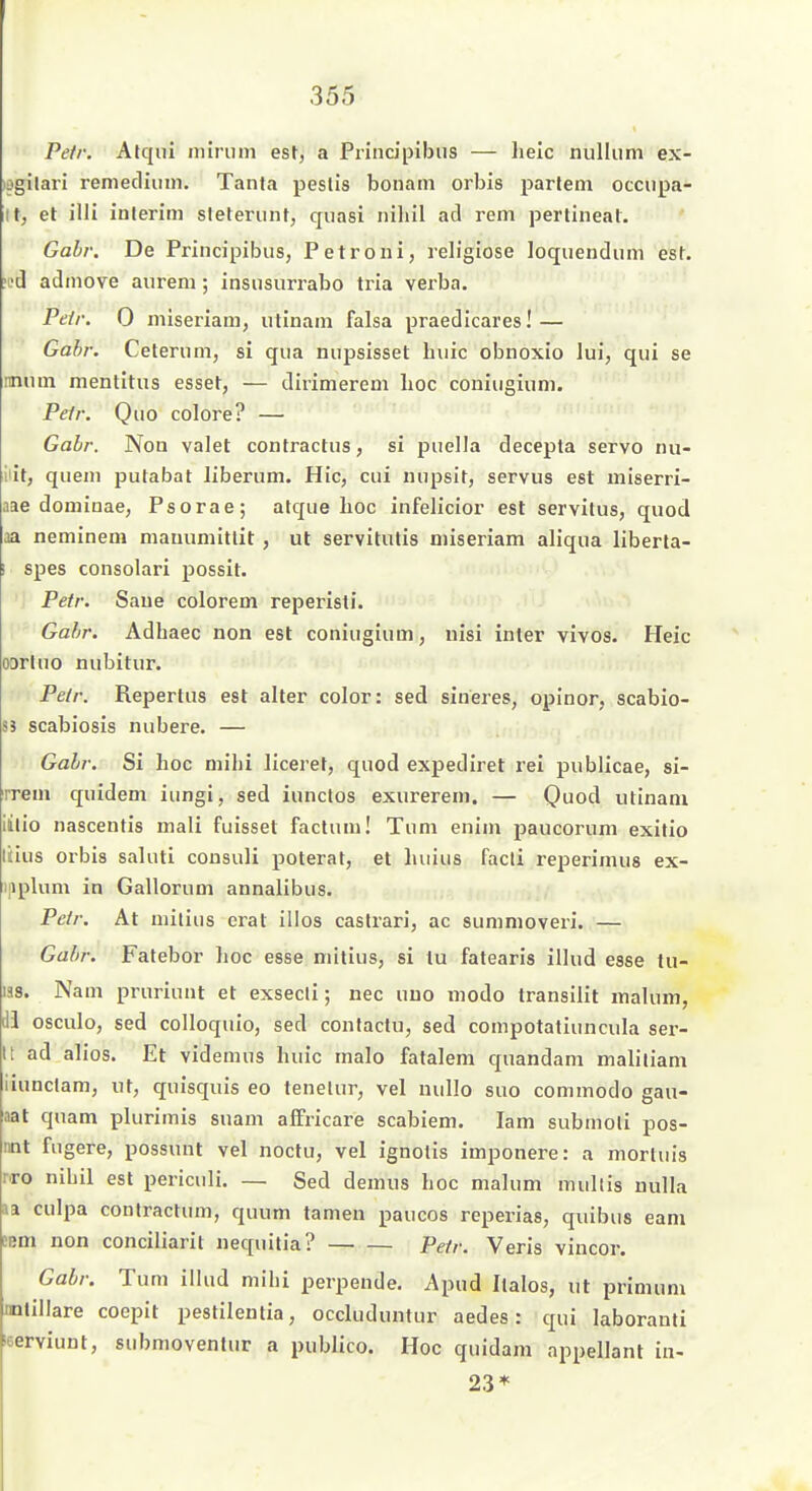 Petr. Atqiii nilriim est, a Principibiis — lielc nulliim ex- lagilari reniediiun. Tanfa peslis boiiam orbis parlem occnpa- it, et illi inlerim sleteriint, quasi nihil ad rem pertineal. Gohr. De Principibiis, Petroni, religiöse loquendiim est. !L'd adinove aurem; insusurrabo tria verba. Peir. 0 miseriam, utinam falsa praedicares! — Gohr. Ceterum, si qua niipsisset buic obnoxio lui, qui se mtim mentitus esset, — dirimerem hoc coniugiuni. Peir. Quo colore? — Gabr. Non valet confractus, si puella decepta servo nu- llit, quem putabat liberum. Hic, cui nupsit, servus est miserri- aae dominae, Psorae; atque hoc infelicior est servitus, quod aa neminem mamimitlit , ut servitutis miseriam aliqua liberla- I spes consolari possit. Peir. Saue colorem reperisti. Gafjr. Adhaec non est coniugium, uisi inter vivos. Heic ODrtuo nubitur. Pe/r. Repertus est alter color: sed sineres, oplnor, scabio- 8S scabiosis nubere. — Gabr. Si hoc mihi liceret, quod expediret rei publicae, si- rrem quidem iungi, sed iunctos exurerem. — Quod utinani iilio nascentis mali fuisset factum! Tum enim paucorum exitio Üius Orbis saluti consuli poterat, et luiius facti reperimus ex- ijiplum in Gallorum annalibus. Petr. At niitius erat illos castrari, ac summoveri. — Gabr. Fatebor hoc esse mitius, si tu fatearis illud esse tu- 138. Nam pruriunt et exsecli; nec uuo modo transilit malum, ii osculo, sed colloquio, sed contactu, sed compotatiuncula ser- It ad alios. Et videmus huic malo fatalem quandam malitiam liunclam, ut, quisquis eo tenelur, vel uullo suo commodo gau- aat quam plurimis suam aflfricare scabiem. lam submoli pos- nnt fugere, possunt vel noctu, vel ignotis imponere: a mortuis T<ro nihil est periculi. — Sed demus hoc malum multis nulla la culpa conlractum, quum tarnen paucos reperias, quibus eam sem non conciliarit nequilia? Pefr. Veris vincor. Gabr. Tum illud mihi perpende. Apud Italos, ut primum mtillare coepit pestilentia, occluduntur aedes: qui laboranti leerviunt, submovenlur a publice. Hoc quidam appellant in- 23*