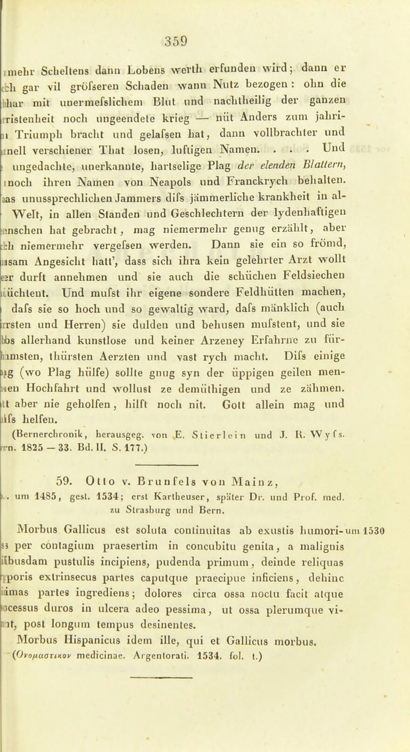 inielir Scliellens dann Löbens wevlh erfunden wird; dauu er cbh gar vil grofäeren Schaden wann Nutz bezogen : olin die lihar mit uuermefslicliem Blut und naclillieilig der ganzen rrlstenlielt noch uugeendele krieg — nüt Anders zum jahri- u Triumph bracht und gelafsen hat, dann vollbrachter und itnell verschiener That losen, luftigen Namen. . . . Und I ungedachte, unerkannte, liarlselige Plag der elenden Blallern, inoch ihren Namen von Neapols und Franckrych bell alten, aas unussprecldichen Jammers difs jammerliche krankheit in al- Welt, in allen Standen und Geschlechtern der lydenhaftigeu iinschen hat gebracht, mag niemermehr genug erzählt, aber :bh niemermehr vergefsen werden. Dann sie ein so frömd, iisam Angesicht hatt', dass sich ihra kein gelehrter Arzt wollt esr dürft annehmen und sie auch die scliüchen Feldsiecheu iLÜchlent. Und mufst ihr eigene sondere Feldhütten machen, dafs sie so hoch und so gewaltig ward, dafs mänklich (aucli irrsten und Herren) sie dulden und behusen niufslent, und sie bbs allerhand kunstlose und keiner Arzeney Erfahrne zu für- bimsten, tliürsten Aerzlen und vast rych macht. Difs einige ijg (wo Plag hülfe) sollte gnug syn der üppigen geilen men- laen Hochfahrt und wollust ze demülhigen und ze zähmen. It aber nie geholfen, hilft noch nit. Gott allein mag und ilfs helfen. (Bernercbronik, herausgeg. von E. Slierloin und J. R. Wyfs. rrn. 1825 - 33. Bd. II. S. 177.) 59. Otto V. Brunfels von Mainz, I.. um 1485, gest. 1534; erst Karlheuser, später Dr. und Prof. med. 7.U Strasburg und Bern. Morbus Galliens est soluta conlinuitas ab exustis humori-uni 1530 55 per conlagium praesertim in concubitu genila, a maliguis ilbusdam pustulis incipiens, pudenda primum, deinde reliquas iporis extrinsecus partes caputque praecipue inficiens, dehinc iiimas partes ingrediens; dolores circa ossa noctu faclt alque iocessus duros in ulcera adeo pessima, ut ossa plerumque vi- mt, post longum tempus desinentes. Morbus Hispanicus idein ille, qui et Galliens morbus. ~ (OfoftuOTinov niedicinac. Argenlorati. 1534. fol. l.)