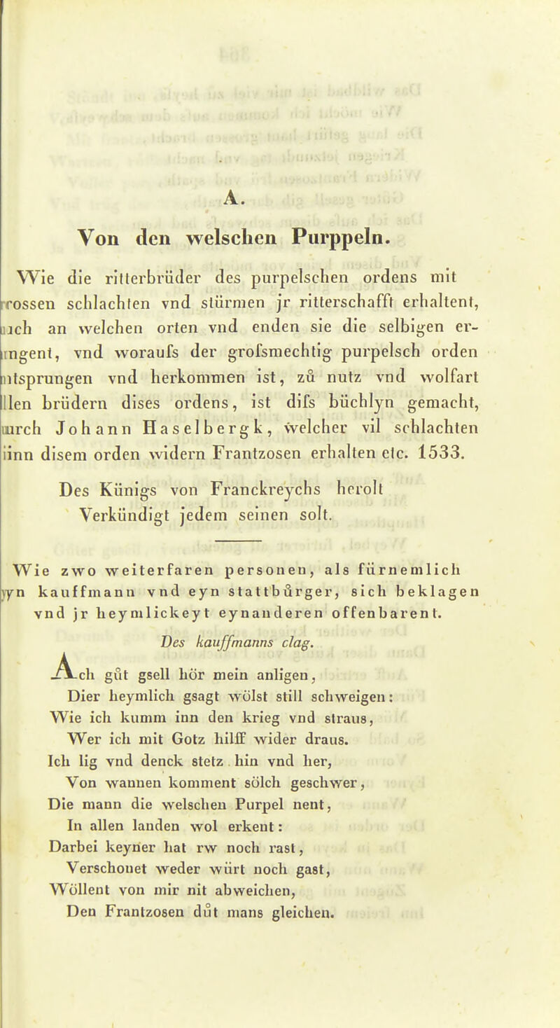 A. Von den welschen Piirppeln. Wie die rilferbrüder des purpelschen ordens mit irossen schlachten vnd stürmen jr ritterschafft erhaltent, jjch an welchen orten vnd enden sie die selbigen er- iingent, vnd woraufs der grofsmechtig pui'pelsch orden ntsprungen vnd herkommen ist, zu nutz vnd wolfart llen brüdern dises ordens, ist difs büchlyn gemacht, lurch Johann Haselbergk, welcher vil schlachten iinn disem orden widern Frantzosen erhalten etc. 1533, Des Künigs von Franckreychs hcroll Verkündigt jedem seinen solt. Wie zwo weiterfaren personeu, als fürneoilicli )yn kauffmann vnd eyn Stattbürger, sich beklagen vnd jr heymlickeyt eynanderen offenbarent. Des kauffmanns dag. Ach gut gsell hör mein anligeu, Dier heymlich gsagt wölst still schweigen: Wie ich kumm inn den krieg vnd sIraus, Wer ich mit Götz hilff wider draus. Ich lig vnd denck stetz hin vnd her, Von wannen koninient solch geschwer, Die mann die welschen Purpel nent, In allen landen wol erkeut: Darbei keyner hat rw noch rast, Verschonet weder würt noch gast, WüUent von mir nit abweichen, Den Frantzosen dut mans gleichen.