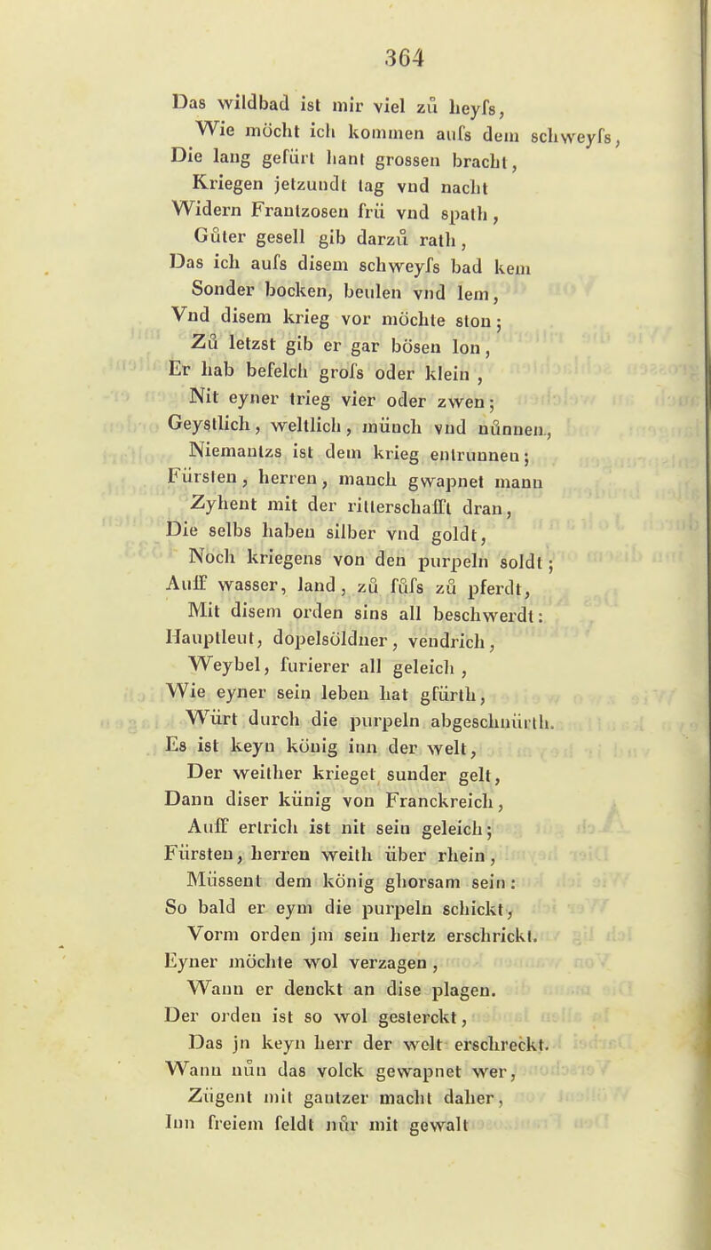 Das wildbad isl mir viel zu heyfs, Wie möcht ich kommen aufs dem sclivveyrs, Die lang gefiiil lianl grossen bracht, Kriegen jetzundl lag vud nacht Widern Frautzosen frü vnd spath, Guter gesell gib darzu rath, Das ich aufs disem schweyfs bad kem Sonder bocken, beulen vnd lern, Vnd disem krieg vor möchte slou; Zu letzst gib er gar bösen Ion, Er hab befelch grofs oder klein , Nit eyner trieg vier oder zwen; Geysllich, weltlich, müuch vnd nönnea, Niemautzs ist dem krieg entrunnen; Fürsten, herren, manch gwapnet mann Zyhent mit der ritlerschalTl dran. Die selbs haben silber vnd goldt. Noch kriegens von den purpeln soldl; AuiT Wasser, land , zu füfs zu pferdt, Mit disem orden sins all beschwerdl: Hauptleut, dopelsöldner, vendrich, Weybel, furierer all geleich , Wie eyner sein leben hat gfürth, Würt durch die purpeln abgeschnüiih. Es ist keyn könig inn der weit, Der weither krieget sunder gelt, Dann diser künig von Franckreich, AulF erlrich ist nit sein geleich; Fürsten, herren weith über rheiu, Müssent dem könig ghorsam sein: So bald er eym die purpeln schickt , Vorm orden jm sein hertz erschrickt. Eyner möchte wol verzagen , Wann er denckt an dise plagen. Der orden ist so wol gesterckt, Das jn keyn herr der weit erschreckt. Wann nun das voick gewapnet wer, Zügent mit gautzer macht daher, Inn freiem feldt nfir mit gewalt