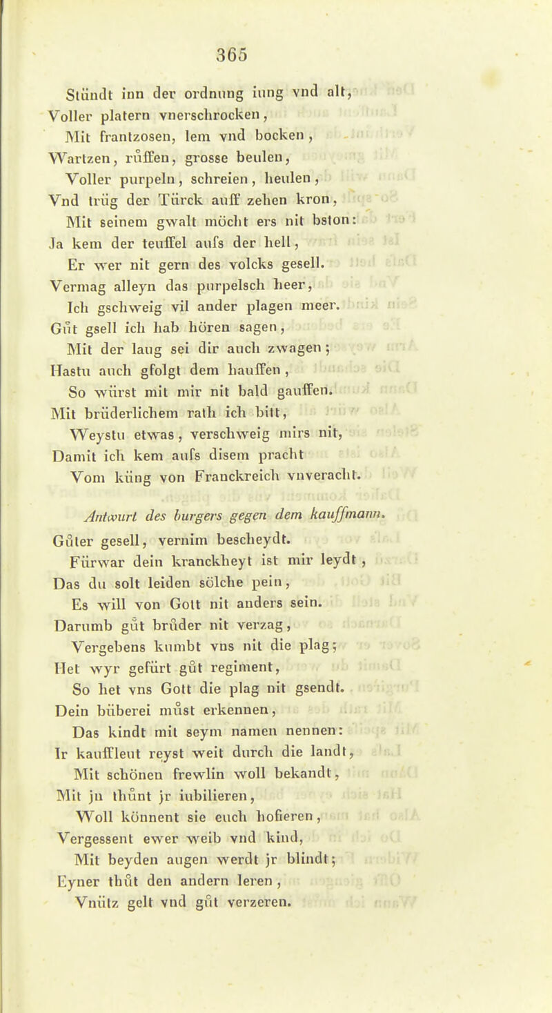 Slündt inn der Ordnung lung vnd aU, Voller platern vnerschrocken, Mit franlzosen, lern vnd bocken , Wartzen, raffen, grosse beulen, Voller purpeln , schreien , heulen , Vnd trüg der Tiirck auff zehen krön, Mit seinem gwalt möcht ers nit bston: Ja kern der teuffei aufs der hell, Er wer nit gern des volcks gesell. Vermag alleyn das pnrpelsch heer, Ich gschweig vil ander plagen meer.ihrij>l Gut gsell ich hab hören sagen, Mit der laug sei dir auch zwagen ; Haslu auch gfolgt dem hauffen , So würst mit mir nit bald gauffen. Mit brüderlichem ratli ich bitt, Weystu etwas, verschweig nürs nit, Damit icTi kem aufs disem pracht Vom küng von Franckreich vnveracht. Antcourt des burgers gegen dem kaufftnanu. Guter gesell, vernim bescheydt. Fürwar dein kranckheyt ist mir leydt , Das du solt leiden solche pein. Es will von Golt nit anders sein. Darumb gut bruder nit verzag, Vergebens kumbt vns nit die plag; riet wyr gefürt gut regiment. So het vns Gott die plag nit gsendt. Dein büberei must erkennen, Das kindt mit seym namen nennen: Ir kauffleut reyst weit durch die landt. Mit schönen frewlin woU bekandt, Mit ju ihunt }r iubilieren, Woll könnent sie euch hofieren , Vergessent ewer weib vnd kind, Mit beyden äugen werdt jr blindt; Eyner thfit den andern leren , Vnülz gelt vnd gut verzeren.