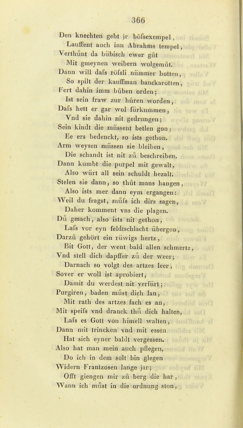 Den knechten gebt jr büfsexempel, Lauffent auch inn Abrahms tenipel, Verthünl da bübisch ewer gut Mit gtneyneu ^Yeibern wolgemfil. Dann will dafa rüfsli nümmer hollen, So spilt der kaulTman banckarotten, Fert dahin imm büben orden; Ist sein fraw zur hüren worden, Dafs hett er gar wol fürkumraen, Vnd sie dahin nit gedrungen; Sein kindt die müssent betlen gon: Ee ers bedenckt, so ists gethon. Arm weysen müssen sie bleiben, Die schandt ist nit zu beschreiben. Dann kumbt die purpel mit gewalt, Also würt all sein schuldt bezalt. Stelen sie dann, so thüt mans hangen, Also ists mer dann eym ergangen: Weil du fragst, mufs ich dirs sagen. Daher komment vns die plagen. Du gmach, also ists nit gethon, Lafs vor eyn feldlschlacht iibergou, Darzu gehört ein rüwigs hertz, Bit Gott, der went bald allen schmerlz, Vnd stell dich daplTer zu der weer; Darnach so volgt des arlzes leer, Sover er woll ist aprobiert, Damit du werdest nit verfürt; Purgiren, baden müst dich lan, Mit rath des artzes fach es an, Mit speifs vnd dranck thu dich halten, Lafs es Gott von himell wallen, Dann mit Irincken vnd mit essen Hat sich eyner baldt vergessen. Also hat man mein auch pflegen, Do ich in dem solt bin glegen Widern Franlzosen lange jar; OlFt giengen mir zu berg die har, Wann ich must in die Ordnung slon,