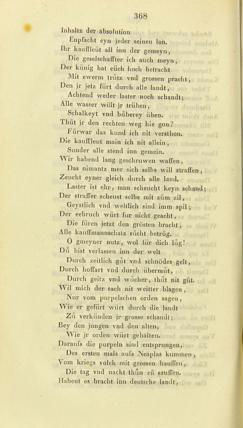 luhaltz der absoUuion Enpfacht eyn jeder seiuen Ion. Ihr kauirieiit all inn der geineyn, Die geselsclialFler ich auch meyn , Der künig hat euch hoch Betracht Mit ewerm Irutz vnd grossen pracht, Den jr jetz fürt durch alle landt, Achtend weder laster noch schandt; Alle Wasser wölt jr trüben, Schalkeyt vnd büberey üben. Thüt jr den rechten weg hie gon? Furwar das kund ich nit versthon. Die kaulfleut niain ich nit allein , Sunder alle stend inn gemein. Wir habend lang geschruwen waffen, Das nimantz mer sich selbs will straffen , Zeuclit eyner gleich durch alle land. Laster ist ehr, man scheucht keyn schand; Der straffer scheust selbs mit zum zil, Geysllich vnd welllich sind imm spil; Der eebruch würt für nicht geacht, Die füren jetzt den grösteu bracht, Alle kauffmanuschalz sucht betrug. 0 gmeyner nutz, wol für dich lüg! Du bist verlassen inn der weit Dmch zeitlich gut vnd schnödes gelt, Durch hoffart vnd durch Übermut, Durch geitz vnd wucher, thüt nit gut. Wil mich der sach nit weilter blagen , Nur vom purpelschen orden sagen, Wie er gefürt würt durch die landt Zu verkünden jr grosse schandl; Bey den jungen vnd den alten. Wie jr orden würt gehalten. Daraufs die purpeln sind entsprungen, Des ersten mals aufs Neaplas kummcn , Vom kriegs volck mit grossen hauffen, Die tag vnd nacht thun zu sauffen. Habent es bracht inn deutsche landt.