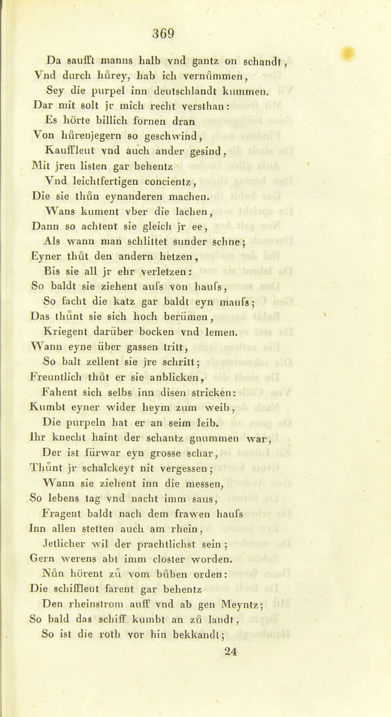 Da saufft manns halb vnd gantz on sclianclf, Vnd durch hfirey, hab icli vernfimmen, Sey die purpel inu deutschlandt kummeii. Dar mit soll jr mich recht versthan: Es hörte billich fornen dran Von hüreujegern so geschwind, Kauffleut vnd auch ander gesind, ]Mit jreu listen gar beheutz Vnd leichtfertigen concientz. Die sie thün eynanderen machen. Wans kument vber die lachen, Dann so achlent sie gleich jr ee. Als wann man schliltet simder sehne; Eyner thut den andern hetzen, Bis sie all jr ehr verletzen: So baldt sie ziehent aufs von haufs. So facht die katz gar baldt eyn maufs; Das thunt sie sich hoch beriimen, Kriegent darüber bocken vnd lemen. Wann eyne über gassen tritt. So halt zellent sie jre schritt; Freuntlich thüt er sie anblicken, Fahent sich selbs inn disen stricken: Kumbt eyner wider heym zum weih, Die purpeln hat er an seim leib. Ihr knecht haint der schantz gnummen war, Der ist fürwar eyn grosse schar, Thunt jr schalckeyt nit vergessen; Wann sie ziehent inn die messen. So lebens tag vnd nacht imni saus, Fragent baldt nacli dem frawen haufs Inn allen Stetten auch am rhein, Jellicher wil der prachllichst sein ; Gern werens abt imm closter worden. Nun hürent zu vom. höben orden: Die schilTleut farent gar behentz Den rheinstrom aulF vnd ab gen Meyniz; So bald das schiff kumbt an zu landt, So ist die roth vor hin bekkandl; 24