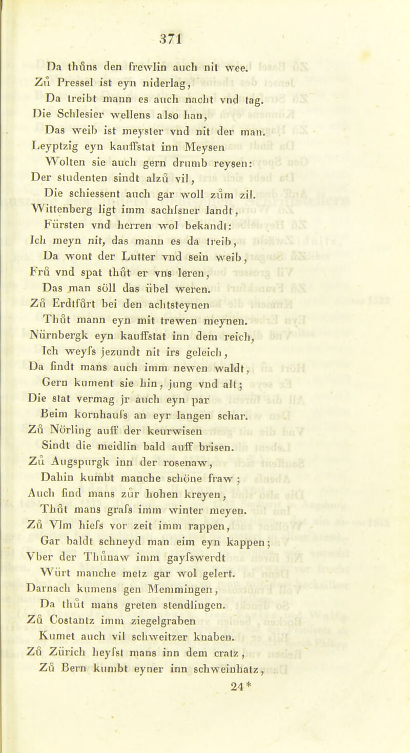 Da t}u*in8 den frewlin auch nll wee. Zu Pressel ist eyn niderlag, Da treibt mann es auch nacht vnd lag. Die Schlesier wellens also hau, Das weib ist meysler vnd nit der man. Leyptzig eyn kaulFstat inn Meysen Wolten sie auch gern drumb reysen: Der Studenten sindt alzu vil, Die schiessenl auch gar woll zum zil. Wittenberg ligt imm sachfsner landt, Fürsten vnd herren wol bekandl: Ich meyn nit, das manu es da treib, Da wont der Lutter vnd sein w-eib, Fru vnd spat thut er vns leren. Das man soll das übel weren. Zu Erdtfurt bei den achtsteynen Thüt mann eyn mit trewen meynen. Nürnbergk eyn kauIFslat inn dem reicli, Ich weyfs jezundt nit irs geleich. Da findt maus auch imm newen waldt, Gern kument sie hin, jung vnd alt; Die stat vermag jr auch eyn par Beim kornhaufs an eyr langen schar. Zu Nörling auff der keurwisen Sindt die meidlin bald aulF brisen. Zu Augspurgk inn der rosenaw, Dahin kumbt manche schöne fraw ; Auch find mans zur hohen kreyen, Thöt maus grafs imm winter meyen. Zu Vlm hiefs vor zeit imm rappen, Gar baldt schneyd man eim eyn kappen Vber der Thuuaw imm gayfswerdt Würl manche mefz gar wol gelert. Darnach kumens gen Memmingen, Da thut mans greten stendlingen. Zu Coslantz imm ziegelgraben Kumet auch vil Schweitzer kuaben. Zö Zürich heyfst mans inn dem craiz, Zfi Bern kumbt eyner inn schweiuhalz, 24*