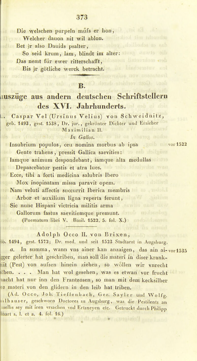 Die welschen pinpelii mufs er liou, Welcher dauon nit wil ablon. Bet jr also Dauids psaller, So seid krum, lani, blindt im aller: Das nenit für ewer ritterschaift, Bis jr gütliche werck betracht. B. luszüge aus .indem deutschen Schriftstellern des XVI. Jahrhunderts. ... Caspar Vel (Ursinus Velins) von Schweidnitz, geb. 1493, gest. 1538, Dr. jur., gekrönter Dicbler und Erzieher Maximilian 11. In Gallos. Insubrinm populos, ceu nomina morbus ab ipsa vor 1522 Gente trahens, pressit Gallica saevities: ^ lamque animum despondebant, iamque alta mediillas Depascebatnr pestis et atra Ines. Ecce, tibi a forli medicina salubris Ibero Mox inopinatam missa paravit opem. ')!' Nam veluti affectis siiccurrit Iberica membris Arbor et auxilium ligiia reperta ferunt, Sic nunc Hispani victricia niilitis arma Gallorum fastus saevitiemque premuut. >•)! (Poematum libri V. Basil. 1522. 5. fol. X.) Adolph Occo II. von Brixen, bb. 1494, gest. 1572; Dr. med. und seil 1523 Stadlarzl in Augsburg. a. In summa, wann vns ainer kan anzaigen, das ain ai-vor 1535 gger gelerter hat geschriben, man soll die niateri in diser krank- liit (Pest) von aufsen hinein ziehen, so wollen wir vnrecht iLben. . . . Man hat wol gesehen, was es elwau vor frucht aacht hat nur inn den Frantzosen, so man mit dem kecksilber ee materi von den glidern in den leib hat triben. (Ad, Occo, Job. Tieflenbach, Ger. Sayler und Wo 1 fg. H 1ha US er, geschworn Doctores ?,u Augsburg, was die Peslilentz an iselbs sey mit iren vrsachen vnd Erlzneyen etc. Getrucitt durch Philipp hhart s. 1. et a. 4. fol. Ifi.) *