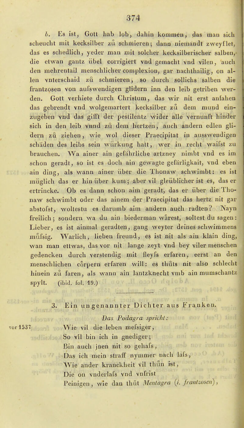 b. Es ist, GoU liab lob, dahin kommen, das man sich scheucht mit kecksilber zu 8chmieren; dann nieinandt zweyl'let, das es schedlich, yeder man mit solcher kecksiiberischer salben,' die etwan gautz übel corrigiert vnd gemacht vnd vilen, auch den mehrentail menschlicher complexion, gar nachthailig, on al- len vnlerschaid zu schmiereu, so durch soUichs salben die Irautzosen von aufswendigen glidern inn den leib getriben wer- den. Gott verhiele durch Christum, das wir nit erst aniahen das gebrendt vnd wolgemartert kecksilber zu dem mund ein- zugeben vnd das gilTt der peslilentz wider alle Vernunft hinder sich in den leib vnnd zu dem hertzeu, auch andern edlen gli- dern zä ziehen, wie wol dieser Praecipilat in aussweudigen Schäden des leibs sein würkung liatt, wer in recht waifst zu brauchen. Wa ainer ain gefährliche artzney nimbt vnd es im schon geradt, so ist es doch ain gewagte gefärligkait, vnd eben ain ding, als wann ainer über die Thonaw schwimbt: es ist müglich das er hin über kum; aber vil gleüblicher ist es, das er erlrincke. Ob es dann schon aim geradt, das er über die Tho- uaw schwimbt oder das ainem der Praecipilat das hertz nit gar abstofst, wollestu es darumb aim andern auch radten? Nayn freilich; sondern wa du ain biedei'man wärest, sollest du sagen: Lieber, es ist ainmal geradten, gang weyter deines schwimmens mufsig. Warlich, lieben freund, es ist nit als aiu klain ding, wan mau ettwas, das vor nit lauge zeyt vnd bey viler menschen gedenckeu durch verslendig mit fleyfs erfai'eu, eerst an den menschlichen corpern erfaren will: es thuls nit also schlecht hinein zu faren, als wann aiu lantzknecht vmb ain mumschanlz spylt. (ibid. fol. 19.) 3. Ein ungenannter Dichter aus Franken. Das Podagra spricht: vor 1537 Wie vil die leben mefsiger. So vil bin ich in gnediger; Bin auch jnen nit so gehafs, Das ich mein straff nymmer nach lafs, Wie ander kranckheit vil thun i«t, Die on vnderlafs vnd vnfrist Peinigen, wie dau tlifil Mcnlagra (i. Jrait/ioscn),