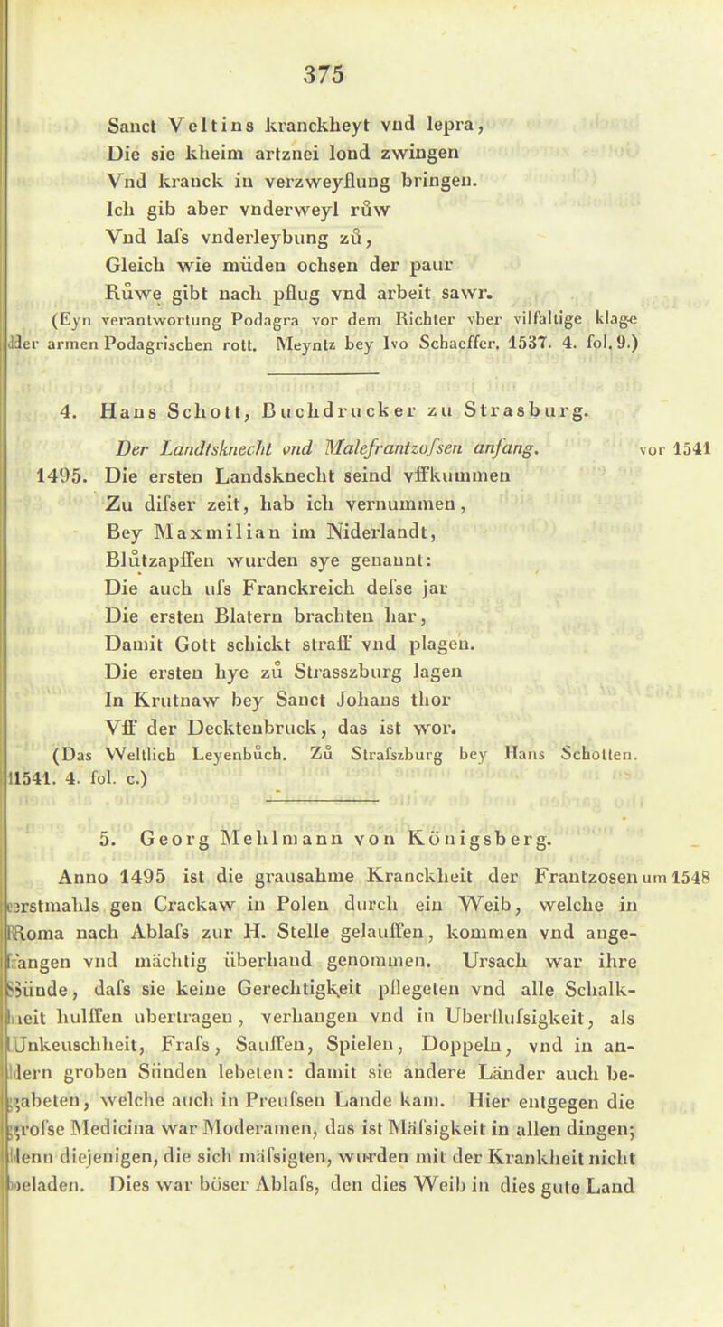 Saud Veit ins kranckheyt vud lepra, Die sie klieim artznei lond zwingen Vnd krauck in verzweyflung bringen. Ich gib aber vnderweyl röw Vnd lafs vnderleybung zö, Gleich wie müden ochsen der paar Ruwe gibt nach pflüg vnd arbeit sawr. (Eyn veranlwortung Podagra vor dem Richter vber vilfaltige klag-c Jei- armen Podagrischen rott. Meyntz bey Ivo Schaeffer. 1537. 4. fol.9.) 4. Hans Schott, Buchdrucker zu Strasburg. Der Landtskriecht md Wlalefrantzofsen anfang. vor 1541 1495. Die ersten Landsknecht seind viFkuuunen Zu difser zeit, hab ich vernummen, Bey Maxmilian im Niderlandt, BlutzaplTen wurden sye genannt: Die auch ufs Franckreich defse jar Die ersten Blatern brachten har, Damit Gott schickt straff vnd plagen. Die ersten hye zu Strasszburg lagen In Krutnaw bey Sauet Johans thor Vff der Decktenbruck, das ist wor. (Das Welllich Leyenbuch. Zu Strafszburg bey Hans Schollen. 11541. 4. fol. c.) 5. Georg Mehl mann von Königsberg. Anno 1495 ist die grausahme Krauckheit der Frantzosen um 1548 BBrstmahls gen Crackaw in Polen durch ein Weib, welche in {loma nach Ablafs zur H. Stelle gelauffeu, kommen vnd ange- eangen vnd machtig überhand genommen. Ursach war ihre >5ünde, dafs sie keine GerechtigKeit pllegeteu vnd alle Schalk- ucit hüllten übertragen, verhangen vnd in Uberilufsigkeit, als EUnkeuschlieit, Frafs, SaulTen, Spielen, Doppeln, vnd in an- dern groben Sünden lebeten: damit sie andere Länder auch be- ^abeleu, welche auch in Preufsen Lande kam. Hier entgegen die ^i'olse öledicina war Moderamen, das ist Mäl'sigkeit in allen dingen; lienu diejenigen, die sich mafsigteu, wu-rden mit der Krankheit nicht Meladen. Dies war böser Ablafs, den dies Weib in dies gute Land