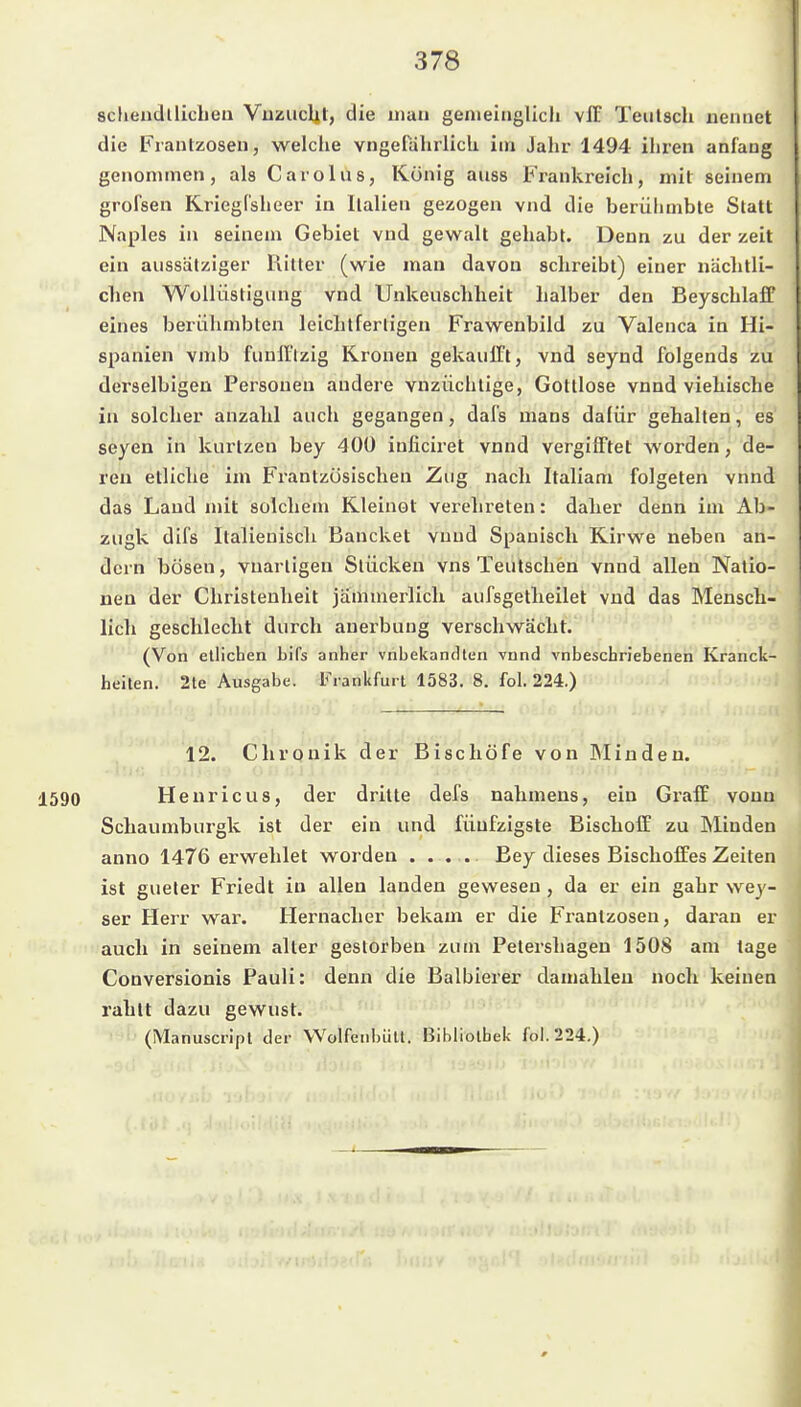 schendllicheii Vuzuclit, die iiiaii gemeinglicli vlT Teiilsch nennet die Franlzoseu, welche vngefdhrlicU im Jahr 1494 ihren anfaug genommen, als Carolas, König auss Frankreich, mit seinem grofsen Kriegfsheer in Italien gezogen vnd die berühmbte Statt Naples in seinem Gebiet vnd gewalt gehabt. Denn zu der zeit ein aussätziger liitter (wie man davon schreibt) einer näclitli- chen Wülliistigung vnd Unkeuscbheit halber den Beyschlaff eines berühmbten leichtfertigen Frawenbild zu Valenca in Hi- spanien vmb funll'tzig Kronen gekaulTt, vnd seynd folgends zu derselbigen Personen andere vnzüchtige, Gottlose vnnd viehische in solcher anzahl auch gegangen, dafs mans dafür gehalten, es Seyen in kurtzen bey 400 inficiret vnnd vergifTtet worden, de- ren etliche im Frantzösischen Zug nach Italiam folgeten vnnd das Land mit solchem Kleinot verehreten: daher denn im Ab- zugk difs Italienisch Bancket vnnd Spanisch Kirwe neben an- dern bösen, vuartigen Stücken vns Teutschen vnnd allen Natio- nen der Christenheit jämmerlich aufsgetheilet vnd das Mensch- lich geschlecht durch auerbung verschwächt. (Von etlichen bifs anher vnbekanclten vnnd vnbeschriebenen Kranck- heiten. 2le Ausgabe. Frankfurt 1583. 8. fol. 224.) 12. Chronik der Bischöfe von IMinden. 1590 Henricus, der dritte defs nahmens, ein Graff vonu Schaumburgk ist der ein und fünfzigste Bischoff zu IMinden anno 1476 erwehlet worden . . . . Bey dieses Bischoffes Zeiten ist gueler Friedt in allen landen gewesen , da er ein gahr wey- ser Herr war. Hernacher bekam er die Frantzosen, daran er auch in seinem alter gestorben zum Petershagen 1508 am tage CoDversionis Pauli: denn die Balbierer damahleu noch keinen rahtt dazu gewust. (Manuscripl der Wolfenbüll. Bibliothek fol. 224.)