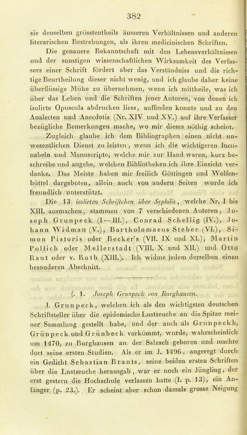 sie denselben grüsstentlieils äusseren Verliallnissen und anderen liierarischen Bestrebungen, als ihren medicinisclien Scliriflen. Die genauere Bekanntschaft mit den Lebensverhältnissen und der sonstigen wissenschaftlichen Wirksamkeit des Verfas- sers einer Schrift fördert aber das Verständniss und die rich- tige Beurtheilung dieser nicht wenig, und ich glaube daher keine überflüssige Blühe zu übernehmen, wenn ich mittheile, was ich über das Leben und die Schriften jeuer Autoren, von denen ich isolirte Opuscula abdrucken liess, auffinden konnte und zu den Analeclen und Anecdotis (Nr. XIV und XV.) auf ihre Verfasser bezügliche Bemerkungen mache, wo mir dieses nöthig scheint. Zugleich glaube ich dem Bibliographen einen nicht un- wesentlichen Dienst zu leisten , wenn ich die wichtigeren Incu- uabela und Manuscripte, welche mir zur Hand waren, kurz be- schreibe und angebe, welchen Bibliotheken ich ihre Einsicht ver- danke. Das Meiste haben mir freilich Güttingen und Wolfen- büttel dargeboten, allein auch von andern Seiten wurde ich freundlich unterstützt. . ■!• Die 13 isülirlen Schrlflchen über Syphilis, welche Nr. I bis XIII. ausmachen, stammen von 7 verschiedenen Autoren, Jo- seph Grunpeck (I — III.), Conrad Schellig (IV.), Jo- liann Widmau (V.), Bartholomaeus Steher (VI.), Si- mon Pistoris oder Becker's (VII. IX und XL), Blartin Pollich oder Meilerstadt (VIII. X und XII.) und Otto Baut oder v. Rot Ii (XIII.). Ich widme jedem derselben einen besonderen Abschnitt. u.... . 'iO ,—- •.) 1. Joseph Grunpeck von Burghausen. . ,J. Grunpeck, welchen ich als den wichtigsten deutschen Schriftsteller über die epidemische Lustseuche au die Spitze mei- ner Sammlung gestellt habe, und der auch als Grunpeckh, Grunpeck und Grünbeck vorkömmt, wurde, wahrscheinlich um 1470, zu Burghausen an der Salzach geboren und machte dort seine ersten Studien. Als er im J. 1496, augeregt durch ein Gedicht Sebastian Brants, seine beiden ersten Schriften über die Lustseuche herausgab, war er noch ein Jüngling, der erst gestern die Hoclischule verlassen halle (I. p. 13), ein An- fänger (p. 23.). Er scheint aber schon damals grosse Neigung