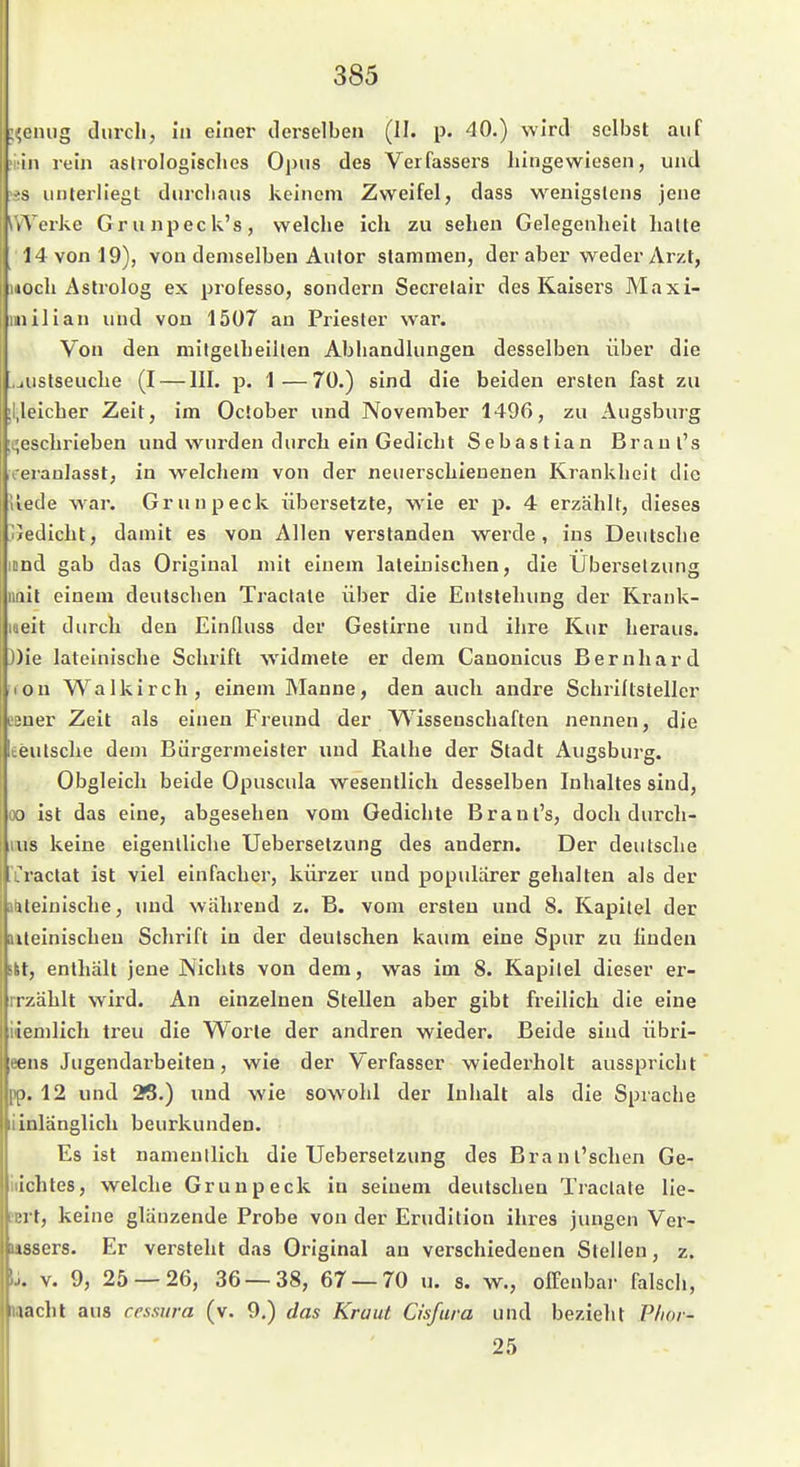 ;i;eniig durch, in einer derselben (II. p. 40.) wird selbst auf in rem aslrologisclics Opus des Verfassers liingewiesen, und unterliegt durchaus keinem Zweifel, dass wenigstens jene \\Terke Gruiipeck's, welche ich zu sehen Gelegenheit halte 14 von 19), von demselben Autor stammen, der aber weder Arzt, eil Astrolog ex professo, sondern Secrelair des Kaisers Maxi- iiilian und von 1507 an Priester war. Von den mitgelheillen Abhandlungen desselben über die .jUStseuche (I — III. p. 1^—70.) sind die beiden ersten fast zu ;l,leicher Zeit, im Ociober und November 1496, zu Augsburg ;t;eschrieben und wurden durch ein Gedicht Sebastian Branl's leraulasst, in welchem von der neuerschienenen Krankheit die uede war. Grunpeck übersetzte, wie er p. 4 erzählt, dieses ^/edicht, damit es von Allen verslanden werde, ins Deutsche icnd gab das Original mit einem lateinischen, die Ubei'selzung nnit einem deutschen Tractate über die Entstehung der Krank- laeit durch den Einlluss der Gestirne und ihre Kur heraus. J)ie lateinische Schrift widmete er dem Canonicus Bernhard lon Walkirch, einem Manne, den auch andre Schriftsteller L'sner Zeit als einen Freund der Wissenschaften nennen, die ceutsche dem Bürgermeister und Rathe der Stadt Augsburg. Obgleich beide Opuscula wesentlich desselben Inhaltes sind, oo ist das eine, abgesehen vom Gedichte Brant's, doch durch- ixis keine eigenlliche Uebersetzung des andern. Der deutsche iraclat ist viel einfacher, kürzer und populärer gehalten als der aiteinische, und während z. B. vom ersten und 8. Kapitel der mteinischen Schrift in der deutschen kaum eine Spur zu finden Sit, enthält jene Nichts von dem, was im 8. Kapitel dieser er- rrzählt wird. An einzelnen Stellen aber gibt freilich die eine iiemlich treu die Worte der andren wieder. Beide sind übri- eens Jugendarbeiten, wie der Verfasser wiederholt ausspricht pp. 12 und 2S.) und wie sowohl der Inhalt als die Sprache liinlänglich beurkunden. Es ist nameullich die Uebersetzung des Brant'schen Ge- iiichtes, welche Grunpeck in seinem deutschen Tractate lie- itrt, keine glänzende Probe von der Erudition ihres jungen Ver- »assers. Er versteht das Original an verschiedenen Stellen, z. IJ. V. 9, 25 — 26, 36 — 38, 67 — 70 u. s. w., offenbar falsch, wacht aus cessura (v. 9.) das Kraut Chfura und bezieht Plior- 25