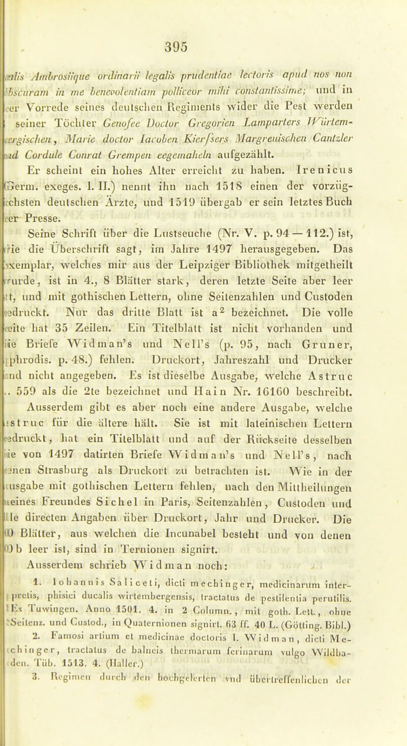 ■il/s AmhrosiUjue unlinan'i legah's prudcnticic lecfon's apud nos mm hsciiram in ine hencvolcnliam poUkcor mihi consiantisslnie; iiud in .er Vorrede seines deulsclieu Regiments wider die Pest werden seiner Töchter Genofee Docior Grcgorien Lamparters TVürtem- iSrgischen, Marie docior lacohen Kierfscrs Margreuischen Cantzler ud Cordule Conrat Grempen eegernaheln aufgezählt. Er scheint ein hohes Alter erreicht zu haben. Irenicus Gaerm. exeges. 1. II.) nennt ihn nach 1518 einen der vorziig- cchsten deutschen Arzte, und 1519 übergab er sein letztes Buch eer Presse. - -■ ' Seine Schrift über die Lustseuche (Nr. V. p. 94 — 112.) ist, r'rie die Uberschrift sagt, im Jahre 1497 herausgegeben. Das !\xeniplar, welches mir aus der Leipziger Bibliothek mitgetheilt irurde, ist in 4., 8 Blatter stark, deren letzte Seite aber leer itt, imd mit gothischen Lettern, ohne Seilenzahlen und Custoden eädruckt. Nur das dritte Blatt ist a^ bezeichnet. Die volle eeite hat 35 Zeilen. Ein Titelblatt ist nicht vorhanden und iie Briefe Widman's und Nell's (p. 95, nach Gruner, iphrodis. p. 48.) fehlen. Druckort, Jahreszahl tiiid Drucker lind nicht angegeben. Es ist dieselbe Ausgabe, welche Astruc .. 559 als die 2te bezeichnet und Hain Nr. 16160 beschreibt. Ausserdem gibt es aber noch eine andere Ausgabe, welche istruc für die altere hält. Sie ist mit lateinischen Lettern eedruckt, hat ein Titelblatt und auf der Rückseite desselben iiie von 1497 datirten Briefe Widman's und Nell's, nach ijnen Strasburg als Druckort zu betrachten ist. Wie in der lusgabe mit gothischen Lettern fehlen, nach den Miltheilungen liieines Freundes Sichel in Paris, Seitenzahlen, Custoden und lle directen Angaben über Druckort, Jahr und Drucker. Die U) Blätter, aus welchen die Incunabel besteht und von denen 03 b leer ist, sind in Ternionen signirt. Ausserdem schrieb Widman noch: 1. lohannisSaliceti, dicll mecbinger, medicinarum Jnler- I prclis, phisici ducalis -wlrtembergensis, Iractatiis de peslilenlia perulilis. lEx Tuwingen. Anno 1501. 4. in 2 Column., mit golh. Lelt., ohne JSeilenz. und Cuslod., in Qualernionen signirl. 63 ff. 40 L. (Gölling. Eibl.) 2. Famosi arlium et medicinae docloiis 1. Widman, dicli Me- cchingcr, Iraclalus do balncis ihcrniaruni fciiiiaiuni vulgo Wildba- .dcn. Tüb. 1513. 4. (Ilallcr.) 3. Regimen durch den hocbgolerlen vnd übcilrcffenlicLcn der