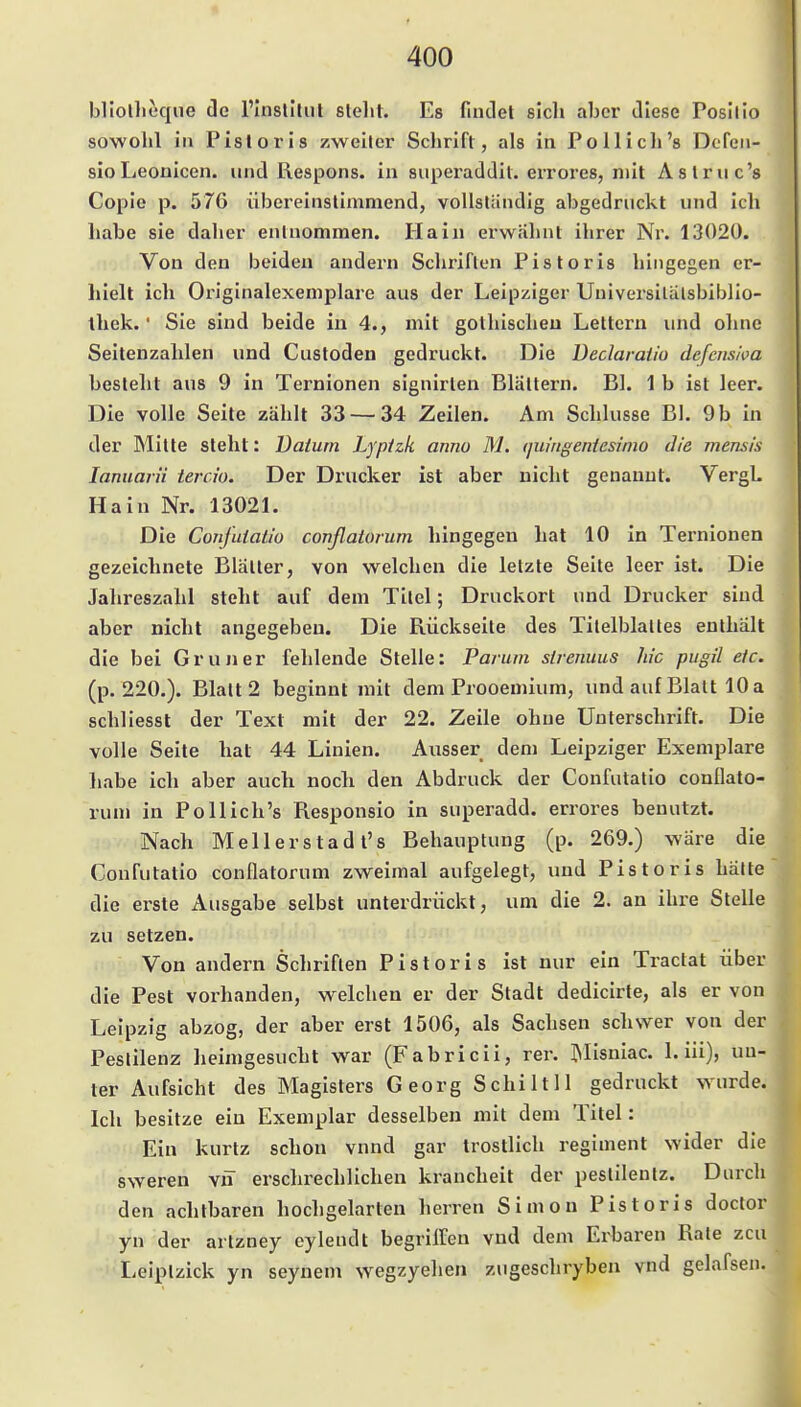 bllollieque de l'Inslitiil stellt. Es fintlet sicli aber Jlese Posilio sowohl in Pisloris zweiter Schrift, als in Pollich's Dcfen- sioLeonicen. und Respons. in superaddil. errores, mit Aslruc's Cople p. 576 übereinstimmend, vollständig abgedruckt und ich habe sie daher entnommen. Hain erwähnt ihrer Nr. 13020. Von den beiden andern Schriften Pistoris hingegen er- hielt ich Originalexemplare aus der Leipziger Universitätsbiblio- thek. ' Sie sind beide in 4., mit gothischeu Lettern und ohne Seitenzahlen und Custoden gedruckt. Die Declaraiio defcnsim besteht aus 9 in Ternionen signirlen Blättern. Bl. 1 b ist leer. Die volle Seite zählt 33 — 34 Zeilen. Am Schlüsse Bl. 9 b in der Mitte steht: Datum Lyptzk anno M. quingentesinio die mens/s lamiarii tercio. Der Drucker ist aber nicht genannt. VergL Hain Nr. 1302L Die Confuiatio covßatarum hingegen hat 10 in Ternionen gezeichnete Blätter, von welchen die letzte Seite leer ist. Die Jahreszahl steht auf dem Titel; Druckort und Drucker sind aber nicht angegeben. Die Rückseite des Titelblattes enthält die bei Gruner fehlende Stelle: Parum strenuus hie pugil etc. (p. 220.). Blatt 2 beginnt mit dem Prooemium, und auf Blatt 10 a schllesst der Text mit der 22. Zeile ohne Unterschrift. Die volle Seite hat 44 Linien. Ausser dem Leipziger Exemplare habe ich aber auch nocli den Abdruck der Confutatio conllato- rum in Pollich's Responsio in superadd. errores benutzt. Nach Mellerstadt's Behauptung (p. 269.) wäre die Confutatio conflatorum zweimal aufgelegt, und Pistoris hätte die erste Ausgabe selbst unterdrückt, um die 2. an ihre Stelle zu setzen. Von andern Schriften Pistoris ist nur ein Tractat über die Pest vorhanden, welchen er der Stadt dedicirte, als er von Leipzig abzog, der aber erst 1506, als Sachsen schwer von der Pestilenz heimgesucht war (Fabricii, rer. IMisniac. 1. iii), un- ter Aufsicht des Magisters Georg Schilt 11 gedruckt wurde. Ich besitze ein Exemplar desselben mit dem Titel: Ein kurtz schon vnnd gar tröstlich regiment wider die sweren vii erschrechlichen krancheit der pestilentz. Durch den achtbaren hochgelarten herren Simon Pistoris doctor yn der artzney eylendt begrilfen vnd dem Erbaren Rate zcu Leiptzick yn seynem wegzyehen zugeschryben vnd gelafsen.