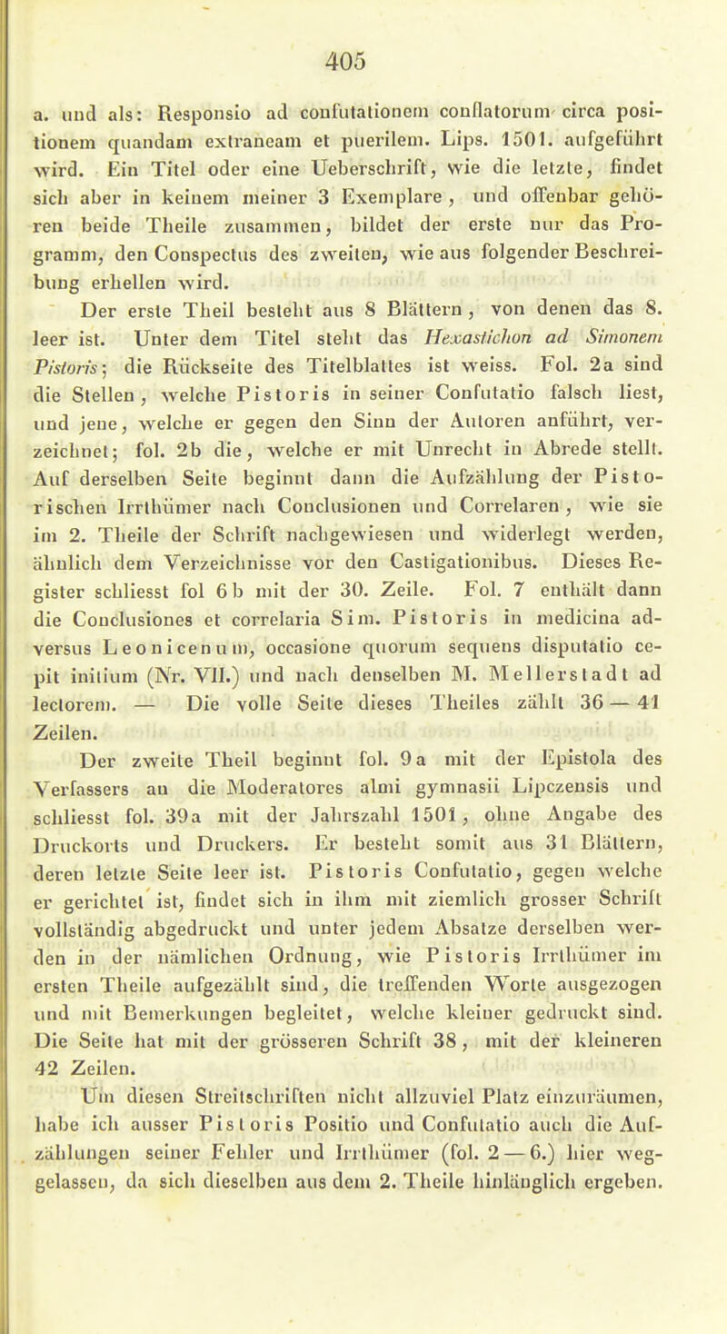 a. uud als: Responslo ad coufulatioiietn couflatorunv circa posl- tionem qiiandam exlraneam et puerilem. Lips. 1501. aufgeführt wird. Ein Titel oder eine Ueberschrift, wie die letzte, findet sich aber in keinem meiner 3 Exemplare , und offenbar gehö- ren beide Theile zusammen, bildet der erste nur das Pro- gramm, den Conspectus des zweiten, wie aus folgender Beschrei- bung erhellen -wird. Der erste Theil besieht aus 8 Blattern , von denen das 8. leer ist. Unter dem Titel steht das Hexasticlion ad Siinoneni Pisioris; die Rückseite des Titelblattes ist weiss. Fol. 2a sind die Stellen, welche Pistoris in seiner Confutatio falsch liest, und jene, welche er gegen den Sinn der Autoren anführt, ver- zeichnet; fol. 2b die, welche er mit Unrecht in Abrede stellt. Auf derselben Seile beginnt dann die Aufzählung der Pisto- rischeu Irrlhümer nach Couclusionen und Correlaren , wie sie im 2. Theile der Schrift nacligewiesen und widerlegt werden, ähnlich dem Verzeichnisse vor den Casligationibus. Dieses Re- gister schliesst fol 6 b mit der 30. Zeile. Fol. 7 enthält dann die Conclusioues et correlaria Sim. Pistoris in medicina ad- versus Leouicenum, occasione quorum sequens disputatio ce- pit initium (Nr. VII.) und nach denselben M. Meilerstadt ad lecloreni. — Die volle Seite dieses Theiles zählt 36 —41 Zeilen. Der zweite Theil beginnt fol. 9 a mit der Epistola des Verfassers au die Moderatores almi gymnasii Lipczensis und schliesst fol. 39a mit der Jahrszahl 1501, ohne Angabe des Druckorts und Druckers. Er besieht somit aus 31 Blällern, deren letzte Seile leer ist. Pistoris Confulatio, gegen welche er gerichtet ist, findet sich in ihm mit ziemlich grosser Schrift vollständig abgedruckt und unter jedem Absätze derselben wer- den in der nämlichen Ordnung, wie Pistoris Irrlhümer im ersten Theile aufgezählt sind, die treffenden Worte ausgezogen und mit Bemerkungen begleitet, welche kleiner gedruckt sind. Die Seite hat mit der grösseren Schrift 38, mit der kleineren 42 Zeilen. Um diesen Streitschriften nicht allzuviel Platz einzuräumen, habe ich ausser Pisioris Positio und Confulalio auch die Auf- zählungen seiner Fehler und Irrlhümer (fol. 2 — 6.) hier weg- gelassen, da sich dieselben aus dem 2. Theile hinlänglich ergeben.