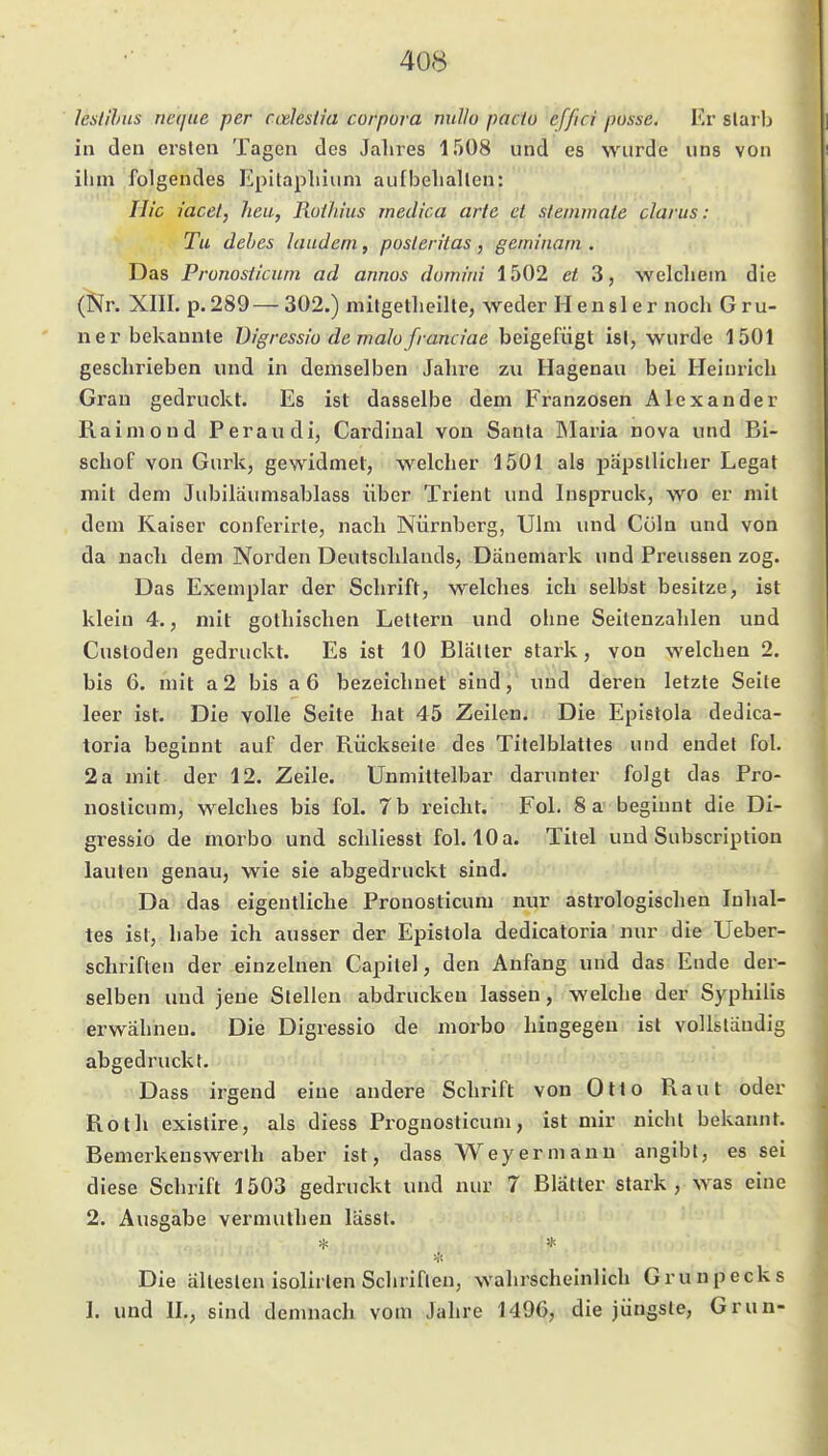 Icslihus neque per codesiia corpora millo pacto effici posse. Er starb in den ersten Tagen des Jahres 1508 und es wurde uns von ihm folgendes Epitaphium aufbehalten: Hie iacet, heu, Rothius medica arte et steinmate clarus: Tu dehes laudem, posleritas, germ'nam , Das Pronosticum ad annos domini 1502 et 3, welchem die (Nr. Xm. p.289—302.) mitgetheilte, weder H eusler noch Gru- ner bekannte Digressio de malü franciae beigefügt ist, wurde 1501 geschrieben und in demselben Jahre zu Hagenau bei Heinrich Grau gedruckt. Es ist dasselbe dem Franzosen Alexander Raimond Peraudi, Cardinal von Santa IMaria nova und Bi- schof von Gurk, gewidmet, welcher 1501 als päpstlicher Legat mit dem Jubilaumsablass über Trient und Inspruck, wo er mit dem Kaiser conferirle, nach Nürnberg, Ulm und Cüln und von da nach dem Norden Deutschlands, Dänemark und Preussen zog. Das Exemplar der Schrift, welclies ich selbst besitze, ist klein 4., mit gothischen Lettern und ohne Seiteuzahlen und Custoden gedruckt. Es ist 10 Blätter 8l:ark, von welchen 2. bis 6. mit a2 bis a 6 bezeichnet sind, und deren letzte Seite leer ist. Die volle Seite hat 45 Zeilen. Die Epislola dedica- toria beginnt auf der Rückseite des Titelblattes und endet fol. 2 a mit der 12. Zeile. Unmittelbar darunter folgt das Pro- nosticum, welches bis fol. 7 b reicht. Fol. 8 a beginnt die Di- gressio de morbo und schliesst fol. 10 a. Titel und Subscription lauten genau, wie sie abgedruckt sind. Da das eigentliche Pronosticum nur astrologischen Inhal- tes ist, habe ich ausser der Epistola dedicatoria nur die Ueber- schriften der einzelnen Capitel, den Anfang und das Ende der- selben und jene Stellen abdrucken lassen, welche der Syphilis erwähnen. Die Digressio de morbo hingegen ist vollständig abgedruckt. Dass irgend eine andere Schrift von Otto Raut oder Roth existire, als diess Prognosticum, ist mir nicht bekannt. Bemerkenswerth aber ist, dass Wey er mann angibt, es sei diese Schrift 1503 gedruckt und nur 7 Blatter stark, was eine 2. Ausgabe vermuthen lässt. Die ältesten isolirten Schriften, wahrscheinlich Grunpecks 1. und IL, sind demnach vom Jahre 1496, die jüngste, Grun-