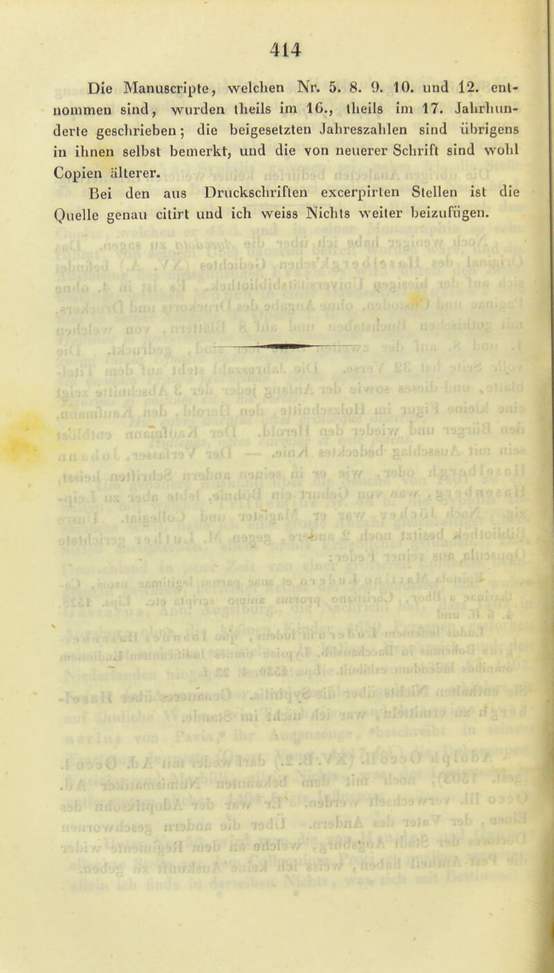 Die Manuscripte, welchen Nr. 5. 8. 9. 10. und 12. enl- uonimen sind, wurden llieils im 16., llieils im 17. Jahrhiui- derte geschrieben; die beigesetzten Jahreszahlen sind übrigens iu ihnen selbst bemerkt, und die von neuerer Schrift sind wohl Copien älterer. Bei den aus Druckschriften excerpirlen Stellen ist die Quelle genau citirt und ich weiss Niehls weiter beizufügen.