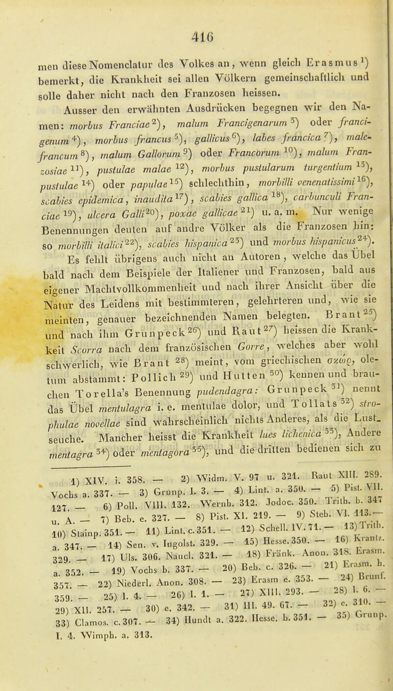 nien diese Nomenclalur des Volkes an, wenn gleich Erasmus^) bemerkt, die Kranklieit sei allen Völkern gemeinscbafllicli und solle daher nicht nach den Franzosen lieissen. Ausser den erwähnten Ausdrücken begegnen wir den Na- men: morbus Franciae'^), malum Francigenarum^) oiev franci- genurn'^), morbus francus^), galUcus^), labes francica'^), male- francum^), malum Gallorum^) oder Francorum , malum Fran- zosiae''^^), pustulae malae'^'^), morbus pustularum iurgeniium ^^), pusiulae'^'^) oAev papulae'^^) schlechthin, morbilli venenatissimi'^% Scabies epidemica, inaudita i^), Scabies gaUica i»), carhunculi Fran- ciae'^^), ulcera Galli^^), poxae gallicae^^) u.a.m. Nur wenige Benennungen deuten auf andre Völker als die Franzosen hin: 80 viorbilH italici^^), Scabies liispanica^^) und viorbus hispanicus'^'^). Es fehlt übrigens auch nicht au Autoren, welche das Übel bald nach dem Beispiele der Italiener und Franzosen, bald aus eigener Machtvollkommenheit und nach ihrer Ansicht über die Natur des Leidens mit bestimmteren, gelehrleren und, wie sie meinten, genauer bezeichnenden Namen belegten. Brant^S) und nach ihm Grunpeck^G) „ud Raut^^) heissen die Krauk- keit Scorra nach dem französischen Go/re , welches aber wohl schwerlich, wie Brant 28) meint, vom griechischen ayMO, ole- tum abstammt: Pollich^B) „ud Hutten 3°) kennen und brau- chen Torella's Benennung pudendagra: Grunpeck^^) nennt das Übel mentulagra i.e. menlulae dolor, und ToUats^z) phulae no,eUae sind wahrscheinlich nichts Anderes, als die Lust. Seuche. Mancher heisst die Rrankheil lues lichenica^^), Andere mentagra oder vientagora^ und die dritten bedienen sich zu l) XIV i 358 — 2) Widm. V. 97 u. 321. Raul XIII. 289. • 'Vocbs a. 33;. - 3) Grunp. 1. 3. - 4) Lln. a 35Ü - 5) Pis.. VlI. -.07 _ 6) Poll Vlll. 132. Wernh. 312. Jodoc. 350. IrUh. b. 347 „ A - T) Beb. e. 327. - 8) Pist. XI. 219. - 9) Sieb. VI. 113.- li,)StaInp.351.- 11) Llnt. c. 351. - 12) Scbell. IV. 71. - 13) Tr.b. a 347 - 14) Sen. v. Ingoist. 329. - 15) Hesse. 350. - 16) Kranl.. 329 _ 17) Uls. 306. Naucl. 321. - 18) Fränk. Anon. 318. Eras.n. 3.352.- 19) Vocbs b. 337. - 20) Beb. c. 326. - ^1) E-r„ 3=57 - 22) Niederl. Anon. 308. - 23) Erasm e. 353. - 24) Brunl. 359 _ 25) 1.4.- 26) 1.1.- 27) Xlll. 293. - 28) 1.6.- 29 X11.257 - 30) 0.342.- 31) 111.49.67.- 32) e 310. - 33) Clamos. C.307. - 34) Hundt a. 322. Hesse. b.351. - 35) Grunp. I, 4. Wimph. a. 313.