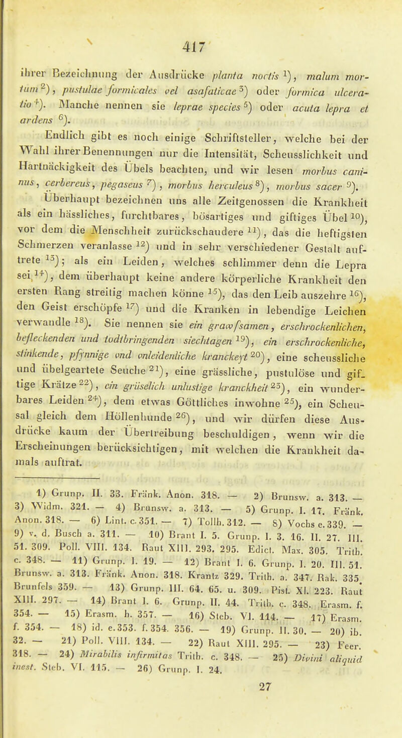 ihrer Bezeicliming iler Ausdrücke plania noclis^), malum mor- itim^), Pustulae formicales oel asafaticae^) oder formi'ca ulcera- ü'o '-). IManche nennen sie /eprae species^) oder acuta lepra et ardens '^j. Endlich gibt es nocli einige Schriflsleller, welche bei der Wahl ihrer Benennungen nur die Intensität, Schensslichkeit und Hartnäckigkeit des Übels beachten, und wir lesen morlus cani- mis, cerbereus, pegaseus ^) , morbus herculeus^), morbus sacer Überhaupt bezeichnen uns alle Zeitgenossen die Krankheit als ein hässliches, furchtbares, bösartiges und giftiges Übel lO), vor dem die Menschheit zurückschaudere), das die heftigsten Schmerzen veranlasse „nj in sehr verschiedener Gestalt auf- trete . als ej-„ Leiden, welches schlimmer denn die Lepra sei,!*), dem überhaupt keine andere körperliche Krankheit den ersten Rang streitig machen könne ^das den Leib auszehre i^), den Geist erschöpfe i^) und die Krauken in lebendige Leichen verwandle ^^). Sie nennen sie ein grawfsamen, erschrockenliclien, befleckenden und todtbringenden siechtagen , ein erschrockenliche, stinkende, pfjnnige md mleidenliche kranckeyt , eine scheussliche und übelgeartete Seuche 2i), eine grässliche, pustulöse und gif. tige Krätze 22), ein griiselich unlustige krancklieit , ein wunder- bares Leiden 24-), dem etwas Göttliches inwohne 25)^ ein Scheu- sal gleich dem Hullenhunde 26), und wir dürfen diese Aus- drücke kaum der Übertreibung beschuldigen, wenn wir die Erscheinungen berücksichtigen, mit welchen die Krankheit da- mals auftrat. 1) Grunp. II. 33. Frank. Anon. 318. — 2) Brunsw. a. 313. _ 3) Widm. 321. - 4) Brunsw. a. 313. — 5) Grunp. I. 17. Frank. Anon. 318. — 6) Lint. c.351. — 7) Tollh. 312. — S) Vochse.339. — 9) V. d. Busch a. 311. — 10) Brant I. 5. Grunp. I. 3. 16. II 27 III 51. 309. Poll. VIII. 134. Raul Xlll. 293. 295. Edict. Max. 305. Tritt! c. 348. — 11) Grunp. I. 19. — 12) Brant I. 6. Grunp. 1. 20. III. 51. Brunsw. a. 313. Frank. Anon. 318. Kranlz 329. Tritb. a. 347. Rak. 335 Brunfels 359. — 13) Grunp. III. 64. 65. u. 309. Pisl. XI. 223. Raul XIII. 297. — 14) Brant I. 6. Grunp. II. 44. Trilh. c. 348. Erasm. f. 354. — 15) Erasm. h. 357. — 16) Sieb. VI. 114. — 17) Erasm. f. 354. — 18) id. e.353. f. 354. 356. — 19) Grunp. 11. 30. — 20) ib 32. - 21) Poll. Vlll. 134. - 22) Raul Xlll. 295. - 23) Feer. 318. - 24) Mirabilis infirmitas Trilb. c. 348. - 25) Diuini' aliqidd niest. Steh. VI. 11.5. — 26) Grunp. I. 24. 27