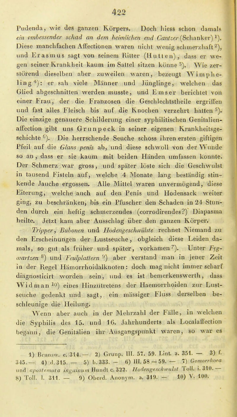 Piitlenda, wie des ganzeu Körpers. Doch liiess schon damals ein vmhessendcr schad an dem heimlichen end Can/ze/-(Sclianker) Diese manchfachen AlFectionen waren nicht wenig sclimerzhaft^), und Erasmus sagt von seinem Ritter (Hutten), dass er we- gen seiner Krankheit kaum im Sattel sitzen könne 5). Wie zer- störend dieselben aber zuweilen waren, bezeugt Wimphe- ling'''): er sah viele Männer und Jünglinge, welchen das Glied abgeschnitten werden musste, und Emser berichtet von einer Frau, der die Franzosen die Geschlechtstheile ergrüFeu und fast alles Fleisch bis auf die Knochen verzehrt halten 2). Die einzige genauere Schilderung einer syphilitischen Genitalien- alfeclion gibt uns Grunpeck in seiner eigenen Krankheitsge- schichte Die herrschende Seuche schoss ihren ersten giftigen Pfeil auf die Glans penis ab, und diese schwoll von der Wunde so an , dass er sie kaum mit beiden Händen umfassen konnte. Der Schmerz war gross, und später löste sich die Geschwulst in tausend Fisteln auf, welche 4 Monate lang beständig stin- kende Jauche ergossen. Alle Mittel waren unvermögend, diese Eiterung, welche auch auf den Penis und Hodensack weiter ging, zu beschränken, bis ein Pfuscher den Schaden in 24 Stun- den durch ein heftig schmerzendes (corrodirendes?) Diapasma heilte. Jetzt kam aber Ausschlag über den ganzen Körper. Tripper, Buhonen und Hudengeschwülste rechnet Niemand zu den Erscheinungen der Lustseuche, obgleich diese Leiden da- mals, so gut als früher und spater, vorkamen''). Unter Fyg- (vartzen ^) und Feulplattern ^) aber verstand man in jener Zeit in der Regel Hämorrhoidalknoten: doch mag nicht immer scliarf diagnoslicirt worden sein, und es ist benierkenswerth, dass Widmau^o) eines Hinzutrelens der Haemorrhoiden zur Lust- seuche gedenkt und sagt, ein mässiger Fluss derselben be- schleunige die Heilung. W'enn aber auch in der Mehrzahl der Balle, in welchen die Syphilis des 15. und 16. Jahrhunderts als Localaffeclion begann, die Genitalien ihr Ausgangspunkt waren, so war es 1) Bi unsw. e. 314.— 2) Grunp. III. 57. 59. Linl. a. 351. — 3) f. 345.— 4)fl.315. — 5) b.333. - ß) HI. 58 — 59. — 1) Gomorrhoea und aposfemata inguinum l\umh C.Z22. Hudengesdiii'uhl Toll. i. 310. 8) Toll. I. 311. — 9) Obeid. Anonym, a. 319. - 10) V. 100.