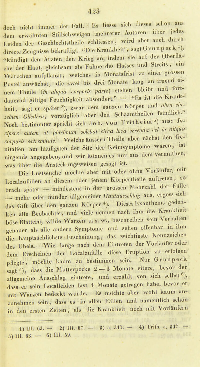 doch nicht innner der Fall. Es Hesse sich dieses schon aus den. erwähnte« Stillschweigen mehrerer Autoren über jedes Leiden der Geschlechtslheile schliessen, wird aber auch durch direcle Zeugnisse bekräftigt. ''Die Krankheil, sagtGrunpeck i), «kündigt den Ärzten den Krieg an, indem sie auf der Oberlla- che der Haut, gleichsam als Fahne des Hasses und Streits, ein: Warzchen aufpllanzt, welches in Monatsfrist zu einer grossen Pustel anwächst, die zwei bis drei Monate lang an irgend ei- nem Theile {in alnjua corporis parte) stehen bleibt und fort-^ dauernd giftige Feuchtigkeit absondert. — Es ist die Krank-1 heit, sagt er später 2), zwar dem ganzen Körper und allen em-^ zelnen Gliedern, vorzüglich aber den Schaamtheilen femdhch. Noch bestimmter spricht sich Joh. von Tritheim-) aus: I«- cipere autem ut plurimum solebai circa loca verenda oel in ahqua corporis extremHate. Welche äussern Theile aber nächst den be- nitalien am häufigsten der Sitz der Keimsymptome waren, ist nirgends angegeben, und wir können es nur aus dem vermuthen, was über die Ansteckungsweisen gesagt ist. Die Lustseuche mochte aber mit oder ohne Vorläufer, mit Localzufällen an diesem oder jenem Körperthelle auftreten, so brach später — mindestens in der grossen Mehrzahl der Fälle — mehr oder minder allgemeiner Hautausschlag aus, ergoss sich das Gift Über den ganzen Körper+). Dieses Exanthems geden- ken alle Beobachter, und viele nennen nach ihm die Krankheit böse Blattern, wilde Warzen u. s. w., beschreiben sein Verhallen genauer als alle andern Symptome und sehen offenbar in ihm die hauptsächlichste Erscheinung, das wichtigste Kennzeichen des Übels. Wie lange nach dem Eintreten der Vorläufer oder dem Erscheinen der LocalzufaUe diese Eruption zu erfolgen pflegte, möchte kaum zu bestimmen sein. Nur Grunpeck sagt^s), dass die Mutterpocke 2 — 3 Monate eitere, bevor der allgemeine Ausschlag eintrete, und erzählt von sich selbst 6), dass er sein Localleiden fast 4 Monate gelragen habe, bevor er mit Warzen bedeckt wurde. Es möchte aber wohl kaum an- zunehmen sein, dass es in allen Fällen und namentlich schon in den ersten Zeiten, als die Krankheit noch mit Vorläufern 1) III. 63. — 2) III. 61. — 5) Hl. 63. — 6) III. 59. 3) a. 347. - 4) Trllh. a. 34T. —