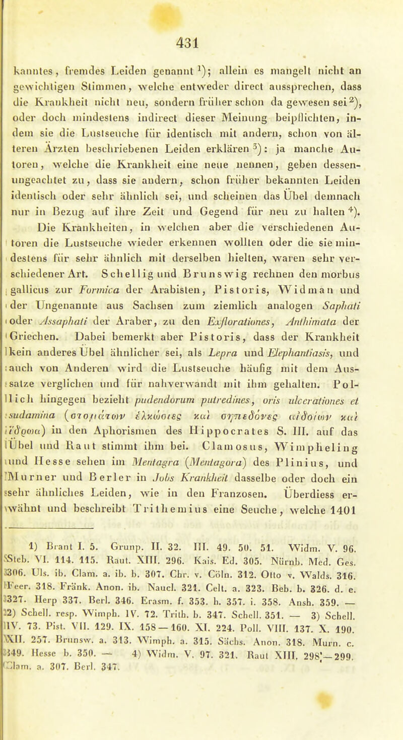 kannles, fremdes Leiden genannt^); allein es mangelt nicht an gewichtigen Stimmen, welche entweder direct aussprechen, dass die Krankheit nicht neu, sondern früher schon da gewesen sei oder doch mindestens indirect dieser Meinung beipllichten, in- dem sie die Luslseuche für identisch mit andern, schon von äl- teren Ärzten beschriebenen Leiden erklären ^): ja manche Au- toreu , welche die Krankheit eine neue neniaen, geben dessen- ungeachtet zu, dass sie andern, schon früher bekannten Leiden identisch oder sehr ähnlich sei, und scheinen das Übel demnach nur in Bezug auf ihre Zeit und Gegend für neu zu halten'''). Die Krankheiten, in welchen aber die verschiedenen Au- toren die Lustseuche wieder erkennen wollten oder die sie min- destens für sehr ähnlich mit derselben hielten, waren sehr ver- schiedener Art. Schellig und Brunswig rechnen den morbus ; gallicus zur Formica der Arabislen, Pistoris, Widman und I der Ungenannte aus Sachsen zum ziemlich analogen Saphali loder ylssaphaii der Araber, zu den Exßoratiunes, ArUltimaia der 'Griechen. Dabei bemerkt aber Pistoris, dass der Krankheit Ikein anderes Übel ähnlicher sei, als Lepra \mA Elephantiasis, und lauch von Anderen wird die Lustseuche häufig mit dem Aus- :satze verglichen und für nahverwandt mit ihm gehalten. Pol- llicli hingegen bezieht pudendorum puiredines, oris ulccraiiones et .sudamiiia (oTo/fcSrojv tXy.woisg y.ut o^nsdoveg ui'dohop md ii'ÖQOia) in den Aphorismen des Hippocrates S. III. auf das llJbel und Raut stimmt ihm bei. Clamosus, Wimpheling lund Hesse sehen im Mentagra {IMentagora) des Plinius, und 'Murner und Berler in Jubs Krankheil dasselbe oder doch ein ssehr ähnliches Leiden, wie in den Franzosen. Überdiess er- \wähnt und beschreibt Trithemins eine Seuche, welche 1401 1) Bianl I. 5. Grunp. II. 32. III. 49. 50. 51. Widm. V. 96. SSlcb. VI. 114. 115. Raul. XIII. 296. Kais. Ed. 305. Nürnb. Med. Ges. i306. Uls. ib. Clam. a. ib. b. 307. Chr. v. Cöln. 312. Otto v. Walds. 316. IFeer. 318. Frank. Anon. ib. Naucl. 321. Gelt. a. 323. Beb. b. 326. d. e. 3327. Herp 337. Berl. 346. Erasm. f. 353. h. 357. i. 358. Ansh. 359. — 12) Schell, resp. Wimph. IV. 72. Tiith. b. 347. Schell. 351. — 3) Schell. UV. 73. Pist. Vil. 129. IX. 158 — 160. XT. 224. Poll. VIII. 137. X. 190. '»XII. 257. Bninsvv. a. 313. Wimph. a. 315. Sa'chs. Anon. 318. Murn. c. ;;349. Hesse b. 350. — 4) Widm. V. 97. 321. Raul XIII. 2981—299. •::inm. a. 307. Berl. 347.