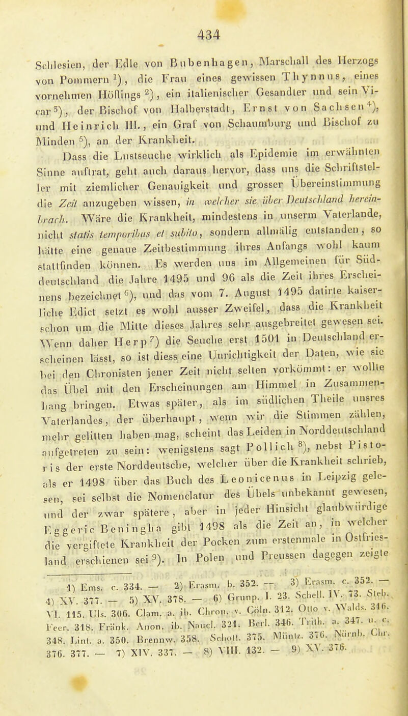 Sdilesleii, der Edle von Bubenliagen, Marscliall des Herzogs von roinmern ^) , die Frau eines gewissen TIi ynnns, eines vornelimen Hünings 2), ein iialienisclier Gesandter und sein Vi- rar3), der Biscliüf von Halbersladl, Krnsl von Saclisen'^), und Heinrich III., ein Gral' von Schaumburg und ßischof zu Winden 5), an der Krankheit. Dass die Luslseuclie wirklich als Epidemie im ^rwahnlen Sinne auflrat, geht aucli daraus hervor, dass uns die Schriflslel- 1er mit ziemlicher Genauigkeit und grosser Übereinsliinmiuig die Zeil anzugeben wissen, m ivelclwr sie iihcr Dcuischlarid Jierein- hrach. Wäre die Krankheit, mindestens in unserm Valerlande, nicht siafis tempurihus ei suhHu, sondern alln.alig entstanden, so liälte eine genaue Zeilbestimmung ihres Anfangs wohl kaum stattfinden können. Es werden uns im Allgemeinen für Süd- denlschland die Jahre 1495 und 9G als die Zeit ihres Erschei- nens bezeichnet^), und das vom 7. August 1495 datirle kaiser- liche Edict setzt es wohl ausser Zweifel, dass die Krankheit «chon um die Mitte dieses Jahres sehr ausgebreitet gewesen sei. Wenn daher Herp^) die Seuche erst 1501 in Deutschland er- scheinen lässt, 80 ist diess eine Unrichtigkeit der Daten, wie sie bei den Chronisten jener Zeit nicht seilen vorkömmt: er wollte das Übel mit den Erscheinungen am Himmel in Zusammen- hang bringen. Etwas später, als im südlichen Theile unsres Vaterlandes, der überhaupt, wenn wir die Stimmen zahlen, mehr gelitten haben mag, scheint das Leiden in Norddeutschland aufgetreten zu sein: wenigstens sagt Pollich 8), nebst Pisto- ris der erste Norddeutsche, welcher über die Krankheit schrieb, v]s er 1498 über das Buch des Leonicenus in Leipzig gele- gen sei selbst die Nomenclatur des IJbels unbekannt gewesen, und der zwar spätere, aber in jeder Hinsicht glaubwürdige Eggeric Beningha gibt 1498 als die Zeit an, in welcher die vcrgiflete Krankheil der Pocken zum erstenmale in Ostfries- land erschienen sei 3). In Polen und Preussen dagegen zeigle 1) Ems. c. ^4. - 2). Erasm. b. 352;*-; ' 3) Rrjsnj. c 352^ - 4) XV. 37T. - 5) Xy. 378. - ö) Grwnp. 1. 23. »^-'J  VI. 115. DIs. 306. Clam. a. iL CI-o... v. Cöh.. 312. Ollo v. ^^aIc^.s. 31«. Feer. 318. F.änk. Anon. ib. Nnucl. 321. Herl. 346. T.ilb. a. 34<. u c. 348. Lim. u. 350. Brennw. 358. ScboU. 375. Miinl,.. 376. ^urnb. U.v 376. 377. - 7) XIV. 337. - 8) VIII. 132. - 9) W. 37b.