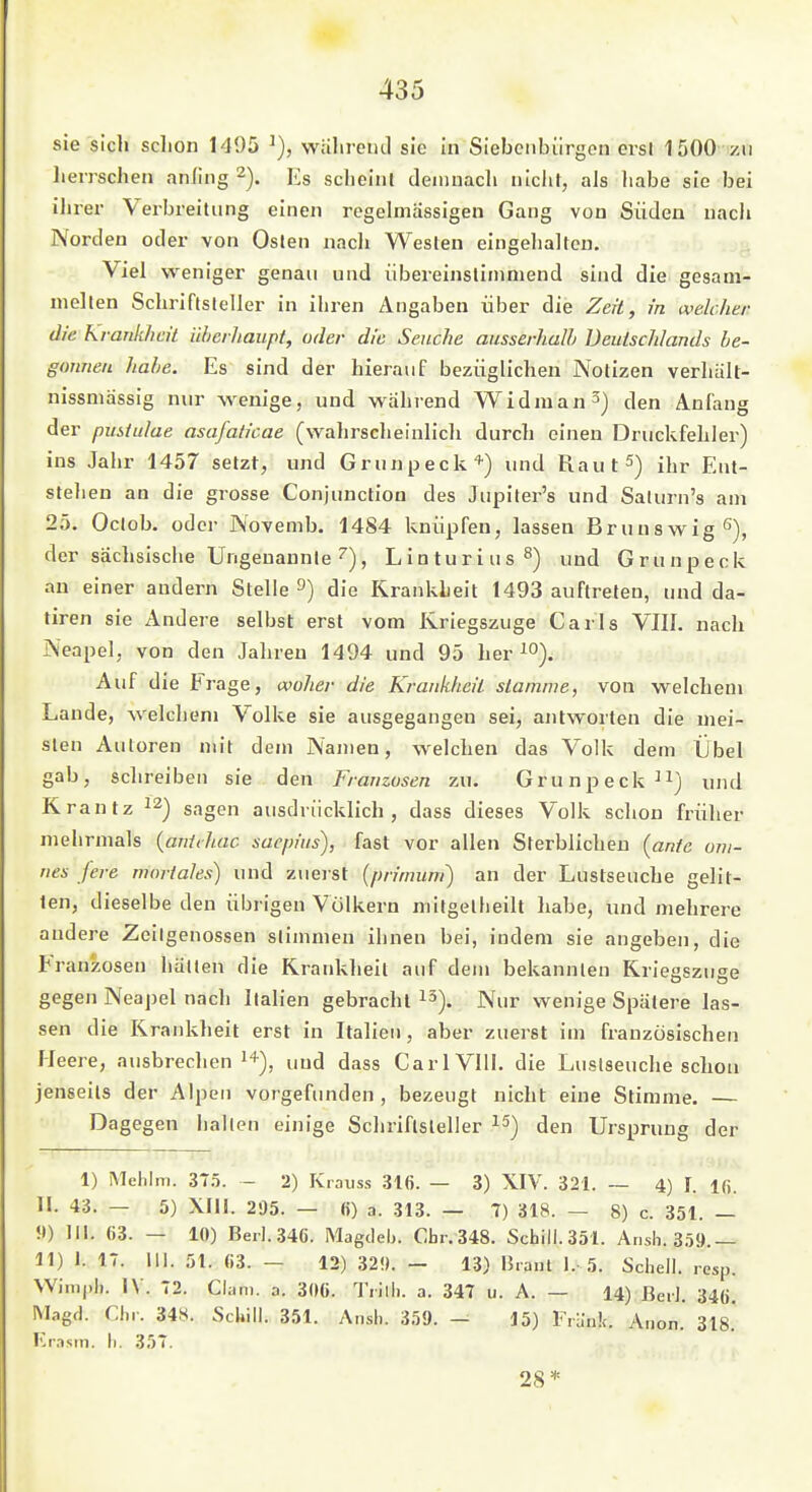 sie sich sclion 1495 wahrend sie in Siebenbürgen ersl 1500 /n lierrschen anling 2). Es scheint deniuach niclir, als habe sie bei ihi er Verbreitung einen regelmässigen Gang von Süden nach Norden oder von Osten nach Westen eingehalten. ^ Viel weniger genau und übereinstimmend sind die gesam- melten Schriftsteller in ihren Angaben über die Zeit, in weUlier die Krankheit überhaupt, oder die Seuche ausserhaJh Deutschlands be- gonnen habe. Es sind der hierauf bezüglichen Notizen verhält- nissmässig nur wenige, und wahrend Widraan^j den Anfang der Pustulae asafaticae (wahrscheinlich durch einen Druckfehler) ins Jahr 1457 setzt, und Grunpeck'^) und Raut^) ihr Ent- stehen an die grosse Conjunction des Jupiter's und Saturn's am 25. Oclob. oder Novenib. 1484 knüpfen, lassen Brunswig ß), der sächsische Ungenannte''), Linturius^) und Grunpeck an einer andern Stelle 3) die Krankheit 1493 auftreten, und da- tiren sie Andere selbst erst vom Kriegszuge Carls VIII. nach Neapel, von den Jahren 1494 und 95 her ^o). Auf die Frage, wolier die Krankheil stamme, von welchem Lande, welchem Volke sie ausgegangen sei, antworten die mei- sten Autoren mit dem Namen, welchen das Volk dem Übel gab, schreiben sie den Franzosen zu. Grunpeck ^i) und Krantz ^'^) sagen ausdrücklich, dass dieses Volk schon früher mehrmals {anttJuic saepius), fast vor allen Sterblicheu [ante oni- nes fere mortales) und zuerst (primuni) an der Lustseuche gelit- ten, dieselbe den übrigen Völkern mitgetheilt liabe, und mehrere andere Zeilgenossen stimmen ihnen bei, indem sie angeben, die Franzosen hätten die Krankheil auf dem bekannten Kriegszuge gegen Neaj)el nach Italien gebracht i^). Nur wenige Spätere las- sen die Krankheit erst in Italien, aber zuerst im französischen rjeere, ausbrechen und dass CarlVllI. die Lustseuche schoii jenseits der Alpen vorgefunden , bezeugt nicht eine Stimme. — Dagegen hallen einige Schriftsteller den Ursprung der 1) Melilm. 375. - 2) Krauss 316. — 3) XIV. 321. ~ 4) I. ifi. II. 43. — 5) XIII. 205. — 6) a. 313. — 7) 318. — 8) c. 351. — ?)) III. 63. — 10) Berl.34ö. Magileli. Chr.348. Schill.351. Ansh. 359.— 11) 1.17. 111.51.63.- 12) 32!).- 13) IJrant 1. 5. Schell, resp. Wim|)li. 1\ . 72. Clan), a. 306. Tiilli. a. 347 u. A. — 14) ßeiJ. 340. Magfl. riii. 348. Schill. 351. Ansh. 359. - 15) Frank. Aiion.' 318.' lu-asin. Ii. 357. 28=*=