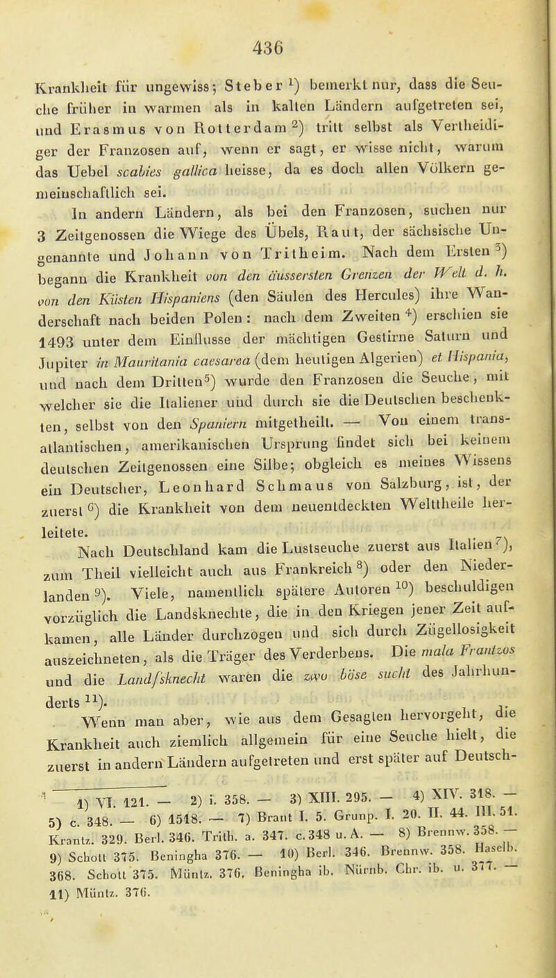 436 Kranklieit für ungewiss; Steher bemerkt nur, dass die Seu- clie früher in warmen als in kalten Ländern aufgetrelen sei, und Erasmus von Rotterdam 2) iriu selbst als Verlheidi- ger der Franzosen auf, wenn er sagt, er wisse nicht, warum das Uebel scahies gallica heisse, da es doch allen Völkern ge- nieiuscliafllich sei. In andern Ländern, als bei den Franzosen, suclieu nur 3 Zeitgenossen die Wiege des Übels, Raut, der sächsische Un- genannte und Johann von Tritheim. Nach dem Ersten 5) begann die Krankheit von den äussersten Grenzen der Weh d. h. iwn den Küsten Hhpaniens (den Säulen des Hercules) ihi e Wan- derschaft nach beiden Polen : nach dem Zweiten erschien sie 1493 unter dem Einüusse der mächtigen Gestirne Saturn und Jupiter hl Mauriiania caesarea (dem heuligen Algerien) et llispania, und nach dem DrIllenS) wurde den Franzosen die Seuche, mit ^velcher sie die Ilaliener und durch sie die Deulschen beschenk- ten, selbst von den Spaniern milgelheill. — Von einem trans- allantischen, amerikanischen Ursprung findet sich bei keinem deulschen Zeilgenossen eine Silbe; obgleich es meines Wissens ein Deutscher, Leonhard Schmaus von Salzburg, ist, der zuersl G) die Krankheit von dem neuenldeckten Weltlheile her- leitete. Nach Deutschland kam die Lustseuche zuerst aus Italien ), zum Theil vielleicht auch aus Frankreich 8) oder den Nieder- landen 9). Viele, namentlich spätere Autoren i») beschuldigen vorzüglich die Landsknechte, die in den Kriegen jener Zeit auf- kamen, alle Länder durchzogen und sich durch Zügellosigkeit auszeichneten, als die Träger des Verderbens. Die mala Frantzos und die Landfsknecht waren die zivo böse sucht des Jahrhuu- derts ^■'■). Wenn man aber, wie aus dem Gesagten hervorgeht, die Krankheit auch ziemlich allgemein für eine Seuche hielt, die zuerst in andern Ländern aufgetreten und erst später auf Deutsch- ' VI 121. - 2) i. 358. - 3) XIII. 295. - 4) XIV. 318. - 5) c 348. - 6) 1518. ~ 1) Brant I. 5. Grunp. I. 20. II. 44. 111.51. KranU. 329. Berl. 346. Trlth. a. 347. c.348 u. A. - 8) Bren.nv. 358. - 9) Schott 375. Beningha 376. - 10) Berl. 346. Brennsv. 358. Haselb. 368. Schott 375. Mütil/.. 376. Beningha ib. Nürnb. Chr. ib. u. 377.