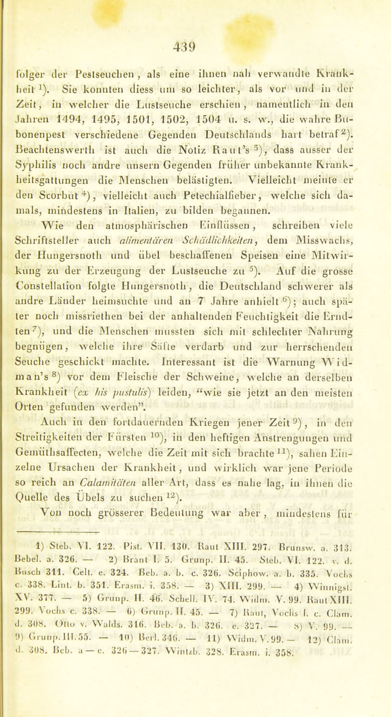 lulger der Peslseuclieii , als eine iliuen nah verwandle Krauk- lieit Sie konnten diess um so leicliter, als vor und in der Zeit, in welcher die Luslseuche erschien, namentlich in den Jahren 1494, 1495, 1501, 1502, 1504 u. s. w., die wahre ßii- boneupest verschiedene Gegenden Deutschlands hart betraft), ßeachlenswerlh ist aucli die Notiz Raul's^), dass ausser der Syphilis noch andre unsern Gegenden früher unbekannte Krank- heitsgattungen die Menschen belästigten. Vielleicht meinte er den Scorbut^), vielleicht auch Petechialfieber, welche sich da- mals, mindestens in Italien, zu bilden begannen. Wie den atmosphärischen Einflüssen, schreiben viele ScliriflstelJer auch alinieiitciren ScIiädlichkeHen, dem Misswachs, der Hungersnotli und übel beschalTenen Speisen eine Mitwir- kung zu der Erzeugung der Lustseuche zu 5). Auf die grosse Constellation folgte Hungersnotli, die Deutschland schwerer als andre Länder heimsuchte und an 7 Jahre anhielt^); auch spä- ter noch missriethen bei der anhaltenden Feuchtigkeit die Ernd- ten''), und die JNIenschen mussten sich mit schlechter Nahrung begnügen, welche iiire Salle verdai-b und zur herrschenden Seuche gescliickt machte. Interessant ist die Warnung Wid- man's^) vor dem Fleische der Schweine, welche an derselben Krankheit [cx Iiis piisfulis) leiden, wie sie jetzt au den meisten Orten gefunden werden. Auch in den fortdauernden Kriegen jener Zeit ^), in den Streitigkeiten der Fürsten in den heftigen Anstrengungen unil GemüthsafTecten, welche die Zeit mit sich brachte ^^), sahen Ein- zelne Ursachen der Krankheit, und wirklich war jene Periode so reich an Calamitäten aller Art, dass es nahe lag, in ihnen die Quelle des Übels zu suclien ^'^). Von noch grösserer Bedeutung war aber , miudcslens für 1) Steb. VI. 122. Pist. Yll. 130. Raul XIII. 297. Brunsw. a. 313. Uebel. a. 326. — 2) Brant I. 5. Grunp. II. 45. Sieb. VI. 122. v. d. Buscli 311. Cell. e. 324. Beb. a. b. c. 32(j. Sciphow. a. b. 335. Vocbs c. 338. Lint. b. 351. Eiasni. i. 358. — 3) XIH. 29!). — 4) Wiiinigsl. XV. 37T. — 5) Grunp. It. 4«. Scbell. IV. 74. Widtii. V. 99. KaulXIII. 299. Vocbs c. 338. — (i) Grunp. !f. 45. — 7) Hanl, Voclis I. c. Clam. d. 308. ütlo V. Walds. 31(i. Beb. a. b. 32(). c. 327. — X) V. 99. — 9) Grunp. 111.55. — 10) Bt-rl. 34(i. — 11) Widm. V.99. - 12) Clani. <l. 308. Beb. a —e. 32(i —327. VVint^b. 328. Eiasm. i. 358.