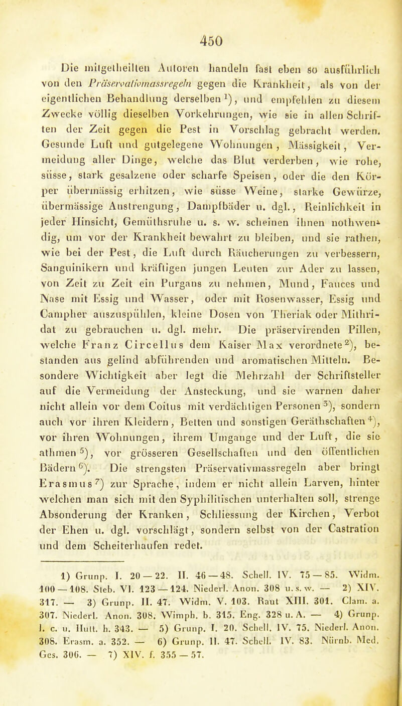 Die inilgellieilleii Auloieti handeln fäöl eben so ausführlich von den Präseivatmnassregeln gegen die Krankheit, als Von der eigentlichen Behandlung derselben i), und empfehlen zu diesem Zwecke völlig dieselben Vorkehrungen, wie »ie in allen Schrif- ten der Zeit gegen die Pest in Vorschlag gebracht werden. Gesunde Luft und gutgelegene Wohnungen , Massigkeil, Ver- meidung aller Dinge, welche das Blut verderben, wie rohe, süsse, stark gesalzene oder scharfe Speisen, oder die den Kör- per übermässig erhitzen, wie süsse Weine, starke Gewürze, übermässige Anstrengung, Dampfbäder u. dgl., Reinlichkeit in jeder Hinsicht, Gennilhsruhe u. s. w. scheinen ihnen uolhwen^ dig, um vor der Krankheit bewahrt zu bleiben, und sie rathen, wie bei der Pest, die Luft durch Räucherungen zu verbessern, Sanguinikern und kräftigen jungen Leuten zur Ader zu lassen, von Zeil zu Zeit ein Purgans zu nehmen, Mund, Fauces und Nase mit Kssig und Wasser, oder nüt Rosenwasser, Essig und Campher auszuspühlen, kleine Dosen von Theriak oder Milhri- dat zu gebrauchen u. dgl. mehr. Die präservirenden Pillen, welche Franz Circellus dem Kaiser ]Max verordnete^), be- standen aus gelind abführenden und aromatischen Mitteln. Be- sondere Wichtigkeit aber legt die Mehrzahl der Schriftsteller auf die Vermeidung der Ansteckung, und sie warnen daher nicht allein vor dem Coilus mit verdächtigen Personen^), sondern auch vor ihren Kleidern, Betten und sonstigen Geräthschaflen''^), vor ihren Wohnungen, ihrem Umgange und der Luft, die sie alhmen^jj vor grösseren Gesellschaften und den öffentlichen Bädern ^J. Die strengsten Präservativmassregeln aber bringt Erasmus'') zur Sprache, indem er nicht allein Larven, hinter welchen man sich mit den Syphilitischen unterhalten soll, strenge Absonderung der Kranken, Schliessung der Kirchen, Verbot der Ehen u. dgl. vorschlägt, sondern selbst von der Castratiou und dem Scheiterhaufen redet. 1) Grunp. I. 20 — 22. II. 46 — 48. Schell. IV. 75 — 85. VVidm. 100 — 108. Sieb. VI. 123 — 124. Nieder!. Anon. 308 u.s.w. — 2) XIV. 317. — 3) Grunp. II. 47. Widm. V. 103. Raul XIII. 301. Clam. a. 307. Niederl. Anon. 308. VVimpli. b. 315. Eng. 328 u. A. — 4) Grunp. 1. c. u. Ihm. h. 343. — 5) Grunp. I. 20. Schell. IV, 75. Niederl. Anon. 308. Erasm. a. 352. — 6) Grunp. II. 47. Schell. IV. 83. Nürnb. Med. Ges. 300. — 7) XIV. f. 355 — 57.