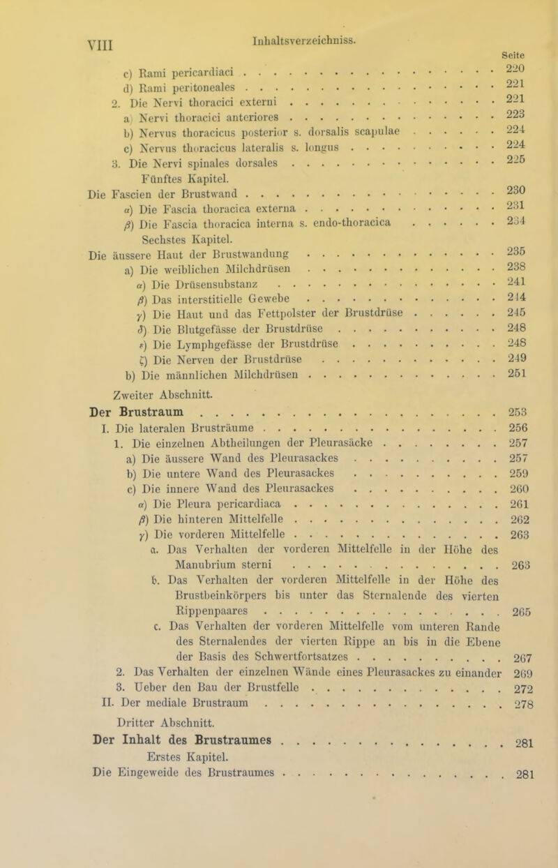 Seite c) Rami pericardiaci 220 il) Rami peritoneales 221 2. Die Nervi thoracici externi 221 a Nervi thoracici anteriores 223 b) Nervus thoracicus posterior s. dorsalis scapulae 224 c) Nervus thoracicus lateralis s. longus 224 3. Die Nervi spinales dorsales 225 Fünftes Kapitel. Die Fascien der Brustwand 230 a) Die Fascia thoracica externa 231 ß) Die Fascia thoracica interna s. endo-thoracica 234 Sechstes Kapitel. Die äussere Haut der Brustwandung 235 a) Die weiblichen Milchdrüsen 238 a) Die Drüsensubstanz 241 ß) Das interstitielle Gewebe 214 y) Die Haut und das Fettpolster der Brustdrüse 245 5) Die Blutgefässe der Brustdrüse 248 f) Die Lymphgefässe der Brustdrüse 248 £) Die Nerven der Brustdrüse 249 b) Die männlichen Milchdrüsen 251 Zweiter Abschnitt. Der Brustraum 253 I. Die lateralen Brusträume 256 1. Die einzelnen Abtheilungen der Pleurasäcke 257 a) Die äussere Wand des Pleurasackes 257 b) Die untere Wand des Pleurasackes 259 c) Die innere Wand des Pleurasackes 260 «) Die Pleura pericardiaca 261 ß) Die hinteren Mittelfelle 262 y) Die vorderen Mittelfelle 263 ci. Das Verhalten der vorderen Mittelfelle in der Hohe des Manubrium sterni 263 fc. Das Verhalten der vorderen Mittelfelle in der Höhe des Brustbeinkörpers bis unter das Stcrnalende des vierten Rippenpaares 265 c. Das Verhalten der vorderen Mittelfelle vom unteren Rande des Sternalendes der vierten Rippe an bis in die Ebene der Basis des Schwertfortsatzes 267 2. Das Verhalten der einzelnen Wände eines Pleurasackes zu einander 269 3. Ueber den Bau der Brustfelle 272 II. Der mediale Brustraum 278 Dritter Abschnitt. Der Inhalt des Brustraumes 281 Erstes Kapitel. Die Eingeweide des Brustraumes 281