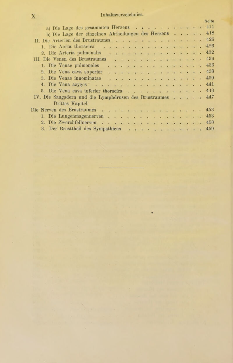 Seite a) Die Lage des gesammten Herzens 411 b) Die Lage der einzelnen Abtheilungen des Herzens 418 II. Die Arterien des Brustraumes 420 1. Die Aorta thoracica 426 2. Die Arteria pulmonalis 432 III. Die Venen des Brustraumes 436 1. Die Venae pulmonales 436 2. Die Vena cava superior 438 3. Die Venae innominatae 439 4. Die Vena azygos 441 5. Die Vena cava inferior thoracica 443 IV. Die Saugadern und die Lymphdrüsen des Brustraumes 447 Drittes Kapitel. Die Nerven des Brustraumes 453 1. Die Lungenmagennerven 453 2. Die Zwerchfellnerven 458 3. Der Brusttheil des Sympathicus 459