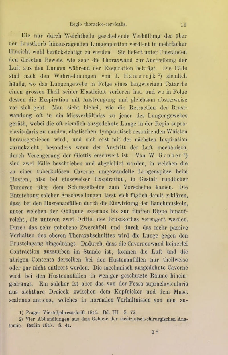 Die nur durch Weichtheile geschehende Verhüllung der über den Brustkorb hinausragenden Lungenportion verdient in mehrfacher Hinsicht wohl berücksichtigt zu werden. Sie liefert unter Umständen den directen Beweis, wie sehr die Thoraxwand zur Austreibung der Luft aus den Lungen während der Exspiration beiträgt. Die Fälle sind nach den Wahrnehmungen von J. Hamernjk1) ziemlich häufig, wo das Lungengewebe in Folge eines langwierigen Catarrhs einen grossen Theil seiner Elasticität verloren hat, und wo in Folge dessen die Exspiration mit Anstrengung und gleichsam absatzweise vor sich geht. Man sieht hiebei, wie die Retraction der Brust- wandung oft in ein Missverhältnis zu jener des Lungengewebes geräth, wobei die oft ziemlich ausgedehnte Lunge in der Regio supra- clavicularis zu runden, elastischen, tympanitisch resonirenden Wülsten herausgetrieben wird, und sich erst mit der nächsten Inspiration zurückzieht, besonders wenn der Austritt der Luft mechanisch, durch Verengerung der Glottis erschwert ist. Von W. Gr über2) sind zwei Fälle beschrieben und abgebildet worden, in welchen die zu einer tuberkulösen Caverne umgewandelte Lungenspitze beim Husten, also bei stossweiser Exspiration, in Gestalt rundlicher Tumoren über dem Schlüsselbeine zum Vorscheine kamen. Die Entstehung solcher Anschwellungen lässt sich füglich damit erklären, dass bei den Hustenanfällen durch die Einwirkung der Bauchmuskeln, unter welchen der Obliquus externus bis zur fünften Rippe hinauf- reicht, die unteren zwei Drittel des Brustkorbes verengert werden. Durch das sehr gehobene Zwerchfell und durch das mehr passive Verhalten des oberen Thoraxabschnittes wird die Lunge gegen den Brusteingang hingedrängt. Dadurch, dass die Cavernenwand keinerlei Contraction auszuüben im Stande ist, können die Luft und die übrigen Contenta derselben bei den Hustenanfällcn nur theilweise oder gar nicht entleert werden. Die mechanisch ausgedehnte Caverne wird bei den Hustenanfällen in weniger geschützte Räume hinein- gedrängt. Ein solcher ist aber das von der Fossa supraclavicularis aus sichtbare Dreieck zwischen dem Kopfnicker und dem Muse, scalenus anticus, welches in normalen Verhältnissen von den zu- 1) Prager Vierteljahresschrift 1845. Bd. III. S. 72. 2) Vier Abhandlungen aus dem Gebiete der medizinisch-chirurgischen Ana- tomie. Berlin 1847. S. 41. 2 *