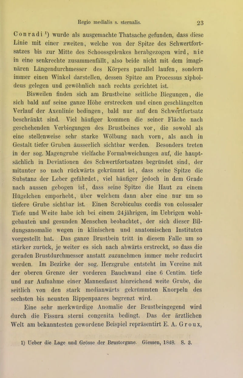 Conradi1) wurde als ausgemachte Thatsache gefunden, dass diese Linie mit einer zweiten, welche von der Spitze des Schwertfort- satzes bis zur Mitte des Schoossgelenkes herabgezogen wird, nie in eine senkrechte zusammenfällt, also beide nicht mit dem imagi- nären Längendurchmesser des Körpers parallel laufen, sondern immer einen Winkel darstellen, dessen Spitze am Processus xiphoi- deus gelegen und gewöhnlich nach rechts gerichtet ist. Bisweilen finden sich am Brustbeine seitliche Biegungen, die sich bald auf seine ganze Höhe erstrecken und einen geschlängelten Verlauf der Axenlinie bedingen, bald nur auf den Schwertfortsatz beschränkt sind. Viel häufiger kommen die seiner Fläche nach geschehenden Verbiegungen des Brustbeines vor, die sowohl als eine stellenweise sehr starke Wölbung nach vorn, als auch in Gestalt tiefer Gruben äusserlich sichtbar werden. Besonders treten in der sog. Magengrube vielfache Formabweichungen auf, die haupt- sächlich in Deviationen des Schwertfortsatzes begründet sind, der mitunter so nach rückwärts gekrümmt ist, dass seine Spitze die Substanz der Leber gefährdet, viel häufiger jedoch in dem Grade nach aussen gebogen ist, dass seine Spitze die Haut zu einem Hügelchen emporhebt, über welchem dann aber eine nur um so tiefere Grube sichtbar ist. Einen Scrobiculus cordis von colossaler Tiefe und Weite habe ich bei einem 24jährigen, im Uebrigen wohl- gebauten und gesunden Menschen beobachtet, der sich dieser Bil- dungsanomalie wegen in klinischen und anatomischen Instituten vorgestellt hat. Das ganze Brustbein tritt in diesem Falle um so stärker zurück, je weiter es sich nach abwärts erstreckt, so dass die geraden Brustdurchmesser anstatt zuzunehmen immer mehr reducirt werden. Im Bezirke der sog. Herzgrube entsteht im Vereine mit der oberen Grenze der vorderen Bauchwand eine 6 Centim. tiefe und zur Aufnahme einer Mannesfaust hinreichend weite Grube, die seitlich von den stark medianwärts gekrümmten Knorpeln des sechsten bis neunten Rippenpaares begrenzt wird. Eine sehr merkwürdige Anomalie der Brustbeingegend wird durch die Fissura sterni congenita bedingt. Das der ärztlichen Welt am bekanntesten gewordene Beispiel repräsentirt E. A. Groux, 1) Ueber die Lage und Grösse der Brustorgane. Giessen, 1848. S. 3.