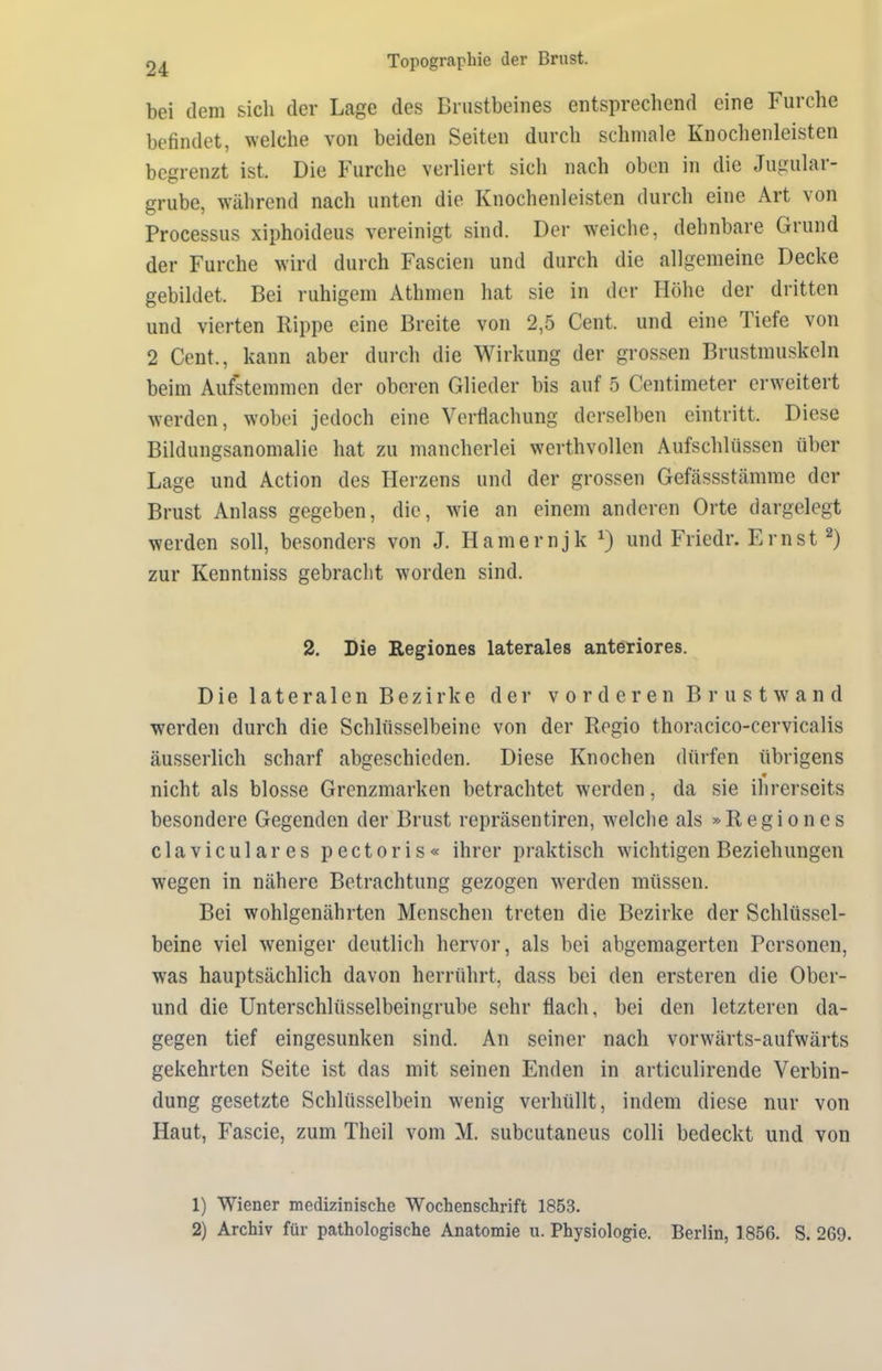 bei dem sich der Lage des Brustbeines entsprechend eine Furche befindet, welche von beiden Seiten durch schmale Knochenleisten begrenzt ist. Die Furche verliert sich nach oben in die Jugulai - grübe, während nach unten die Knochenleisten durch eine Art von Processus xiphoideus vereinigt sind. Der weiche, dehnbare Giund der Furche wird durch Fascien und durch die allgemeine Decke gebildet. Bei ruhigem Athmen hat sie in der Höhe der dritten und vierten Rippe eine Breite von 2,5 Cent, und eine Tiefe von 2 Cent., kann aber durch die Wirkung der grossen Brustmuskeln beim Aufstemmen der oberen Glieder bis auf 5 Centimeter erweitert werden, wobei jedoch eine Verflachung derselben eintritt. Diese Bildungsanomalie hat zu mancherlei werthvollen Aufschlüssen über Lage und Action des Herzens und der grossen Gefässstämme der Brust Anlass gegeben, die, wie an einem anderen Orte dargelegt werden soll, besonders von J. Hamernjk *) und Friedr. Ernst 1 2) zur Kenntniss gebracht worden sind. 2. Die Regiones laterales anteriores. Die lateralen Bezirke der vorderen Brustwand werden durch die Schlüsselbeine von der Regio thoracico-cervicalis äusserlich scharf abgeschieden. Diese Knochen dürfen übrigens nicht als blosse Grenzmarken betrachtet werden, da sie ihrerseits besondere Gegenden der Brust repräsentiren, welche als »Regiones claviculares pectoris« ihrer praktisch wichtigen Beziehungen wegen in nähere Betrachtung gezogen werden müssen. Bei wohlgenährten Menschen treten die Bezirke der Schlüssel- beine viel weniger deutlich hervor, als bei abgemagerten Personen, was hauptsächlich davon herrührt, dass bei den ersteren die Ober- und die Unterschlüsselbeingrube sehr flach, bei den letzteren da- gegen tief eingesunken sind. An seiner nach vorwärts-aufwärts gekehrten Seite ist das mit seinen Enden in articulirende Verbin- dung gesetzte Schlüsselbein wenig verhüllt, indem diese nur von Haut, Fascie, zum Theil vom M. subcutaneus colli bedeckt und von 1) Wiener medizinische Wochenschrift 1853. 2) Archiv für pathologische Anatomie u. Physiologie. Berlin, 1856. S. 269.