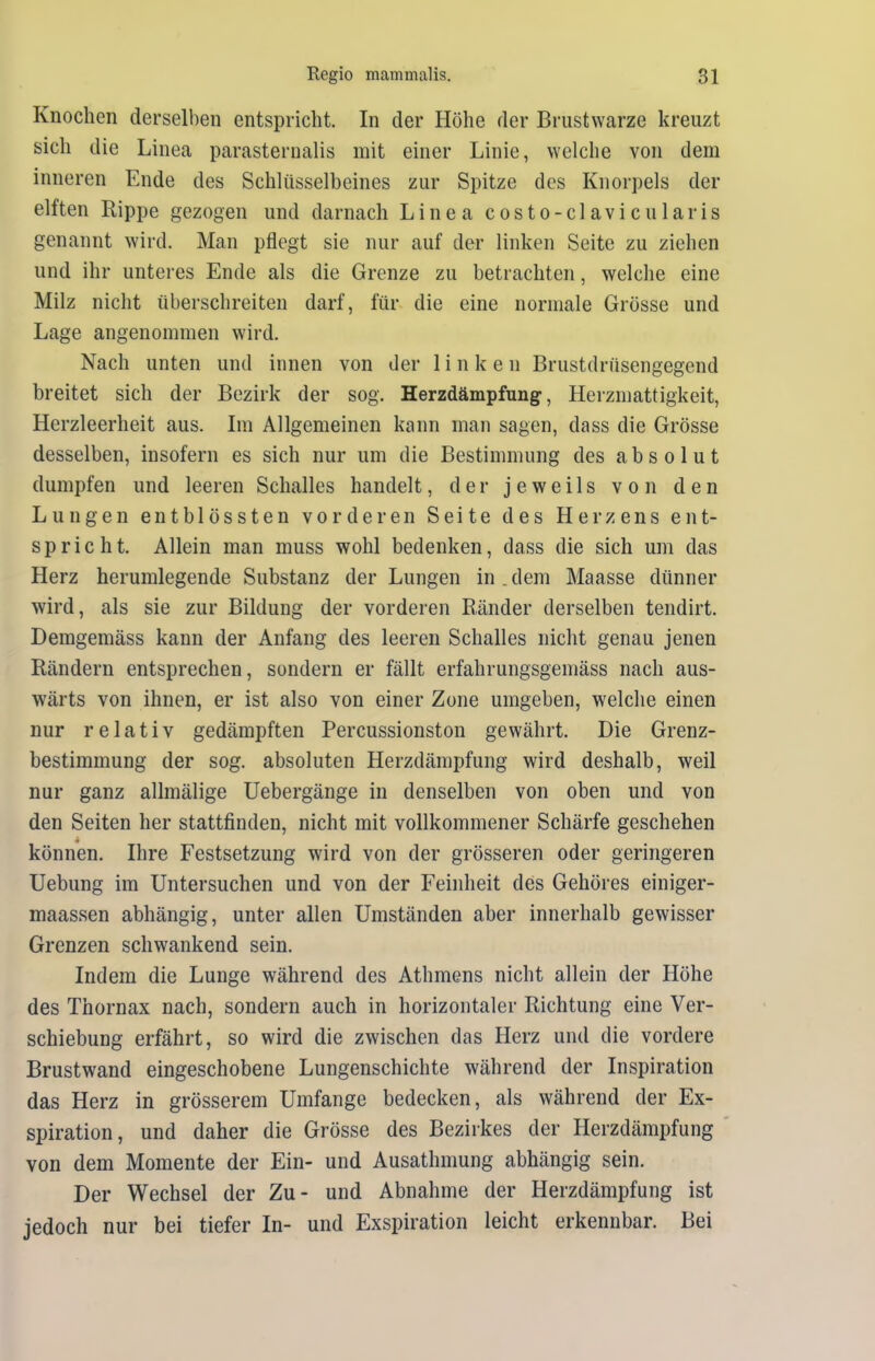 Knochen derselben entspricht. In der Höhe der Brustwarze kreuzt sich die Linea parasternalis mit einer Linie, welche von dem inneren Ende des Schlüsselbeines zur Spitze des Knorpels der elften Rippe gezogen und darnach Linea costo-clavicularis genannt wird. Man pflegt sie nur auf der linken Seite zu ziehen und ihr unteres Ende als die Grenze zu betrachten, welche eine Milz nicht überschreiten darf, für die eine normale Grösse und Lage angenommen wird. Nach unten und innen von der linken Brustdrüsengegend breitet sich der Bezirk der sog. Herzdämpfung, Herzmattigkeit, Herzleerheit aus. Im Allgemeinen kann man sagen, dass die Grösse desselben, insofern es sich nur um die Bestimmung des absolut dumpfen und leeren Schalles handelt, der jeweils von den Lungen entblössten vorderen Seite des Herzens ent- spricht. Allein man muss wohl bedenken, dass die sich um das Herz herumlegende Substanz der Lungen in . dem Maasse dünner wird, als sie zur Bildung der vorderen Bänder derselben tendirt. Demgemäss kann der Anfang des leeren Schalles nicht genau jenen Rändern entsprechen, sondern er fällt erfahrungsgemäss nach aus- wärts von ihnen, er ist also von einer Zone umgeben, welche einen nur relativ gedämpften Percussionston gewährt. Die Grenz- bestimmung der sog. absoluten Herzdämpfung wird deshalb, weil nur ganz allmälige Uebergänge in denselben von oben und von den Seiten her stattfinden, nicht mit vollkommener Schärfe geschehen können. Ihre Festsetzung wird von der grösseren oder geringeren Uebung im Untersuchen und von der Feinheit des Gehöres einiger- maassen abhängig, unter allen Umständen aber innerhalb gewisser Grenzen schwankend sein. Indem die Lunge während des Athmens nicht allein der Höhe des Thornax nach, sondern auch in horizontaler Richtung eine Ver- schiebung erfährt, so wird die zwischen das Herz und die vordere Brustwand eingeschobene Lungenschichte während der Inspiration das Herz in grösserem Umfange bedecken, als während der Ex- spiration, und daher die Grösse des Bezirkes der Herzdämpfung von dem Momente der Ein- und Ausathmung abhängig sein. Der Wechsel der Zu- und Abnahme der Herzdämpfung ist jedoch nur bei tiefer In- und Exspiration leicht erkennbar. Bei