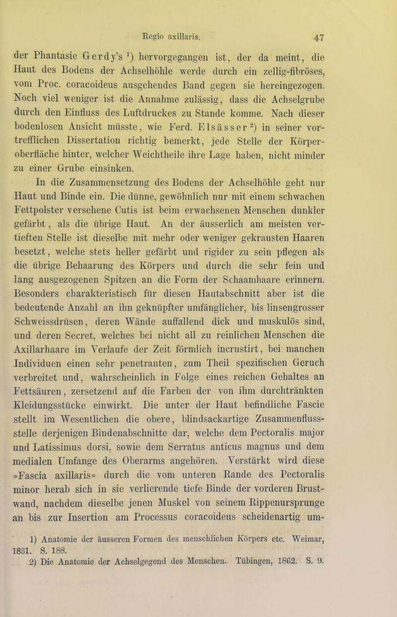 der Phantasie Gcrdy’s x) hervorgegangen ist, der da meint, die Haut des Bodens der Achselhöhle werde durch ein zeilig-fibröses, vom Proc. coracoideus ausgehendes Band gegen sie hereingezogen. Noch viel weniger ist die Annahme zulässig, dass die Achselgrube durch den Einfluss des Luftdruckes zu Stande komme. Nach dieser bodenlosen Ansicht müsste, wie Ferd. Elsässer2) in seiner vor- trefflichen Dissertation richtig bemerkt, jede Stelle der Körper- oberfläche hinter, welcher Weichtlieile ihre Lage haben, nicht minder zu einer Grube einsinken. In die Zusammensetzung des Bodens der Achselhöhle geht nur Haut und Binde ein. Die dünne, gewöhnlich nur mit einem schwachen Fettpolster versehene Cutis ist beim erwachsenen Menschen dunkler gefärbt, als die übrige Haut. An der äusserlicli am meisten ver- tieften Stelle ist dieselbe mit mehr oder weniger gekrausten Haaren besetzt, welche stets heller gefärbt und rigider zu sein pflegen als die übrige Behaarung des Körpers und durch die sehr fein und lang ausgezogenen Spitzen an die Form der Schaamhaare erinnern. Besonders charakteristisch für diesen Hautabschnitt aber ist die bedeutende Anzahl an ihn geknüpfter umfänglicher, bis linsengrosser Schweissdriisen, deren Wände auffallend dick und muskulös sind, und deren Secret, welches bei nicht all zu reinlichen Menschen die Axillarhaare im Verlaufe der Zeit förmlich incrustirt, bei manchen Individuen einen sehr penetranten, zum Theil spezifischen Geruch verbreitet und, wahrscheinlich in Folge eines reichen Gehaltes an Fettsäuren, zersetzend auf die Farben der von ihm durchtränkten Kleidungsstücke einwirkt. Die unter der Haut befindliche Fascie stellt im Wesentlichen die obere, blindsackartige Zusammenfluss- stelle derjenigen Bindenabschnitte dar, welche dem Pectoralis major und Latissimus dorsi, sowie dem Serratus anticus magnus und dem medialen Umfange des Oberarms angehören. Verstärkt wird diese »Fascia axillaris« durch die vom unteren Rande des Pectoralis minor herab sich in sie verlierende tiefe Binde der vorderen Brust- wand, nachdem dieselbe jenen Muskel von seinem Rippenursprunge an bis zur Insertion am Processus coracoideus scheidenartig um- 1) Anatomie der äusseren Formen des menschlichen Körpers etc. Weimar, 1831. S. 188. 2) Die Anatomie der Achselgegend des Menschen. Tübingen, 18G2. S. 9.