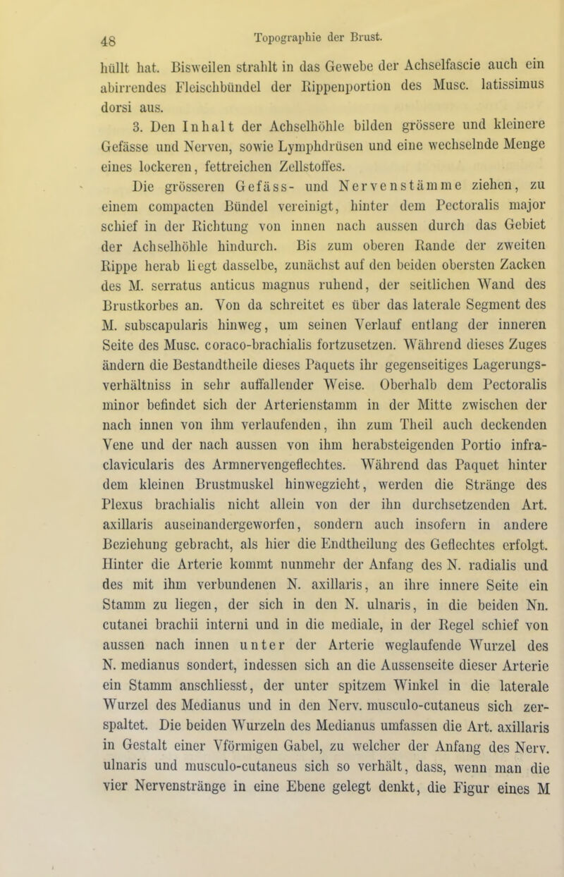 hüllt hat. Bisweilen strahlt in das Gewebe der Achselfascie auch ein abirrendes Fleischbündel der Rippenportion des Muse, latissimus dorsi aus. 3. Den Inhalt der Achselhöhle bilden grössere und kleinere Gefässe und Nerven, sowie Lymphdrüsen und eine wechselnde Menge eines lockeren, fettreichen Zellstoffes. Die grösseren Gefäss- und Nervenstämme ziehen, zu einem compacten Bündel vereinigt, hinter dem Pectoralis major schief in der Richtung von innen nach aussen durch das Gebiet der Achselhöhle hindurch. Bis zum oberen Rande der zweiten Rippe herab liegt dasselbe, zunächst auf den beiden obersten Zacken des M. serratus anticus magnus ruhend, der seitlichen Wand des Brustkorbes an. Von da schreitet es über das laterale Segment des M. subscapularis hinweg, um seinen Verlauf entlang der inneren Seite des Muse, coraco-brachialis fortzusetzen. Während dieses Zuges ändern die Bestandtheile dieses Paquets ihr gegenseitiges Lagerungs- verhältniss in sehr auffallender Weise. Oberhalb dem Pectoralis minor befindet sich der Arterienstamm in der Mitte zwischen der nach innen von ihm verlaufenden, ihn zum Theil auch deckenden Vene und der nach aussen von ihm herabsteigenden Portio infra- clavicularis des Armnervengeflechtes. Während das Paquet hinter dem kleinen Brustmuskel hinwegzieht, werden die Stränge des Plexus brachialis nicht allein von der ihn durchsetzenden Art. axillaris auseinandergeworfen, sondern auch insofern in andere Beziehung gebracht, als hier die Endtheilung des Geflechtes erfolgt. Hinter die Arterie kommt nunmehr der Anfang des N. radialis und des mit ihm verbundenen N. axillaris, an ihre innere Seite ein Stamm zu liegen, der sich in den N. ulnaris, in die beiden Nn. cutanei brachii interni und in die mediale, in der Regel schief von aussen nach innen unter der Arterie weglaufende Wurzel des N. medianus sondert, indessen sich an die Aussenseite dieser Arterie ein Stamm anschliesst, der unter spitzem Winkel in die laterale Wurzel des Medianus und in den Nerv, musculo-cutaneus sich zer- spaltet. Die beiden Wurzeln des Medianus umfassen die Art. axillaris in Gestalt einer Vförmigen Gabel, zu welcher der Anfang des Nerv, ulnaris und musculo-cutaneus sich so verhält, dass, wenn man die vier Nervenstränge in eine Ebene gelegt denkt, die Figur eines M