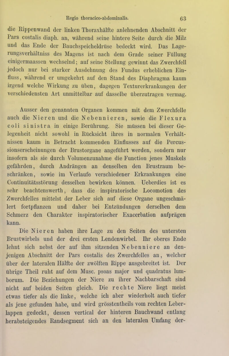 die Rippenwand der linken Thoraxhälfte anlehnenden Abschnitt der Pars costalis diaph. an, während seine hintere Seite durch die Milz und das Ende der Bauchspeicheldrüse bedeckt wird. Das Lage- rungsverhältniss des Magens ist nach dem Grade seiner Füllung einigermaassen wechselnd; auf seine Stellung gewinnt das Zwerchfell jedoch nur bei starker Ausdehnung des Fundus erheblichen Ein- fluss, während er umgekehrt auf den Stand des Diaphragma kaum irgend welche Wirkung zu üben, dagegen Texturerkrankungen der verschiedensten Art unmittelbar auf dasselbe überzutragen vermag. Ausser den genannten Organen kommen mit dem Zwerchfelle auch die Nieren und die Nebennieren, sowie die Flexura coli sinistra in einige Berührung. Sie müssen bei dieser Ge- legenheit nicht sowohl in Rücksicht ihres in normalen Verhält- nissen kaum in Betracht kommenden Einflusses auf die Percus- sionserscheinungen der Brustorgane angeführt werden, sondern nur insofern als sie durch Volumenzunahme die Function jenes Muskels gefährden, durch Andrängen an denselben den Brustraum be- schränken, sowie im Verlaufe verschiedener Erkrankungen eine Continuitätsstörung desselben bewirken können. Ueberdies ist es sehr beachtenswerth, dass die inspiratorische Locomotion des Zwerchfelles mittelst der Leber sich auf diese Organe ungeschmä- lert fortpflanzen und daher bei Entzündungen derselben dem Schmerz den Charakter inspiratorischer Exacerbation aufprägen kann. Die Nieren haben ihre Lage zu den Seiten des untersten Brustwirbels und der drei ersten Lendenwirbel. Ihr oberes Ende lehnt sich nebst der auf ihm sitzenden Nebenniere an den- jenigen Abschnitt der Pars costalis des Zwerchfelles an, welcher über der lateralen Hälfte der zwölften Rippe ausgebreitet ist. Der übrige Theil ruht auf dem Muse, psoas major und quadratus lum- borum. Die Beziehungen der Niere zu ihrer Nachbarschaft sind nicht auf beiden Seiten gleich. Die rechte Niere liegt meist etwas tiefer als die linke, welche ich aber wiederholt auch tiefer als jene gefunden habe, und wird grösstentheils vom rechten Leber- lappen gedeckt, dessen vertical der hinteren Bauchwand entlang herabsteigendes Randsegment sich an den lateralen Umfang der-