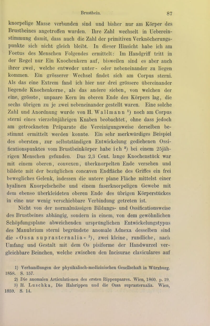 knorpelige Masse verbunden sind und bisher nur am Körper des Brustbeines angetroffen wurden. Ihre Zahl wechselt in Ueberein- stimmung damit, dass auch die Zahl der primitiven Verknöcherungs- punkte sich nicht gleich bleibt. In dieser Hinsicht habe ich am Foetus des Menschen Folgendes ermittelt: Im Handgriff tritt in der Regel nur Ein Knochenkern auf, bisweilen sind es aber auch ihrer zwei, welche entweder unter- oder nebeneinander zu liegen kommen. Ein grösserer Wechsel findet sich am Corpus sterni. Als das eine Extrem fand ich hier nur drei grössere übereinander liegende Knochenkerne, als das andere sieben, von welchen der eine, grösste, unpaare Kern im oberen Ende des Körpers lag, die sechs übrigen zu je zwei nebeneinander gestellt waren. Eine solche Zahl und Anordnung wurde von H. Wall mann x) noch am Corpus sterni eines vierzehnjährigen Knaben beobachtet, ohne dass jedoch am getrockneten Präparate die Vereinigungsweise derselben be- stimmt ermittelt werden konnte. Ein sehr merkwürdiges Beispiel des obersten, zur selbstständigen Entwickelung gediehenen Ossi- ficationspunktes vom Brustbeinkörper habe ich 1 2) bei einem 25jäh- rigen Menschen gefunden. Das 2,3 Cent, lange Knochenstück war mit einem oberen, convexen, iiberknorpelten Ende versehen und bildete mit der bezüglichen concaven Endfläche des Griffes ein frei bewegliches Gelenk, indessen die untere plane Fläche mittelst einer hyalinen Knorpelscheibe und einem faserknorpeligen Gewebe mit dem ebenso überkleideten oberen Ende des übrigen Körperstückes in eine nur wenig verschiebbare Verbindung getreten ist. Nicht von der normalmässigen Bildungs- und Ossificationsweise des Brustbeines abhängig, sondern in einem, von dem gewöhnlichen Schöpfungsplane abweichenden ursprünglichen Entwickelungstypus des Manubrium sterni begründete anomale Adnexa desselben sind die »Ossa sup rasternalia« 3), zwei kleine, rundliche, nach Umfang und Gestalt mit dem Os pisiforme der Handwurzel ver- gleichbare Beinchen, welche zwischen den Incisurae claviculares auf 1) Verhandlungen der physikalisch-medizinischen Gesellschaft in Würzburg. 1858. S. 157. 2) Die anomalen Articulationen des ersten Rippenpaares. Wien, 1860. p. 19. 3) H. Luschka, Die Halsrippen und die Ossa suprasternalia. Wien, 1859. S. 14.