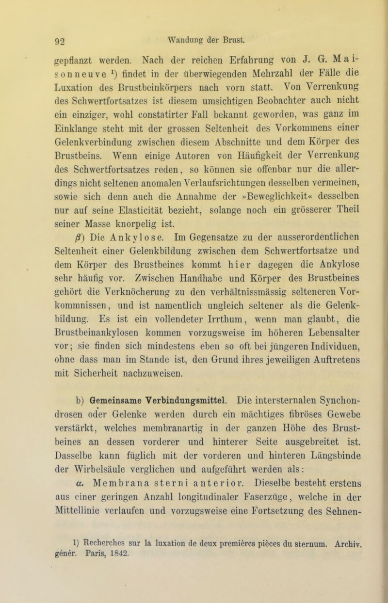 gepflanzt werden. Nach der reichen Erfahrung von J. G. M a i- sonneuve *) findet in der überwiegenden Mehrzahl der Fälle die Luxation des Brustbeinkörpers nach vorn statt. Von Verrenkung des Schwertfortsatzes ist diesem umsichtigen Beobachter auch nicht ein einziger, wohl constatirter Fall bekannt geworden, was ganz im Einklänge steht mit der grossen Seltenheit des Vorkommens einer Gelenkverbindung zwischen diesem Abschnitte und dem Körper des Brustbeins. Wenn einige Autoren von Häufigkeit der Verrenkung des Schwertfortsatzes reden, so können sie offenbar nur die aller- dings nicht seltenen anomalen Verlaufsrichtungen desselben vermeinen, sowie sich denn auch die Annahme der »Beweglichkeit« desselben nur auf seine Elasticität bezieht, solange noch ein grösserer Theil seiner Masse knorpelig ist. ß) Die Ankylose. Im Gegensätze zu der ausserordentlichen Seltenheit einer Gelenkbildung zwischen dem Schwertfortsatze und dem Körper des Brustbeines kommt hier dagegen die Ankylose sehr häufig vor. Zwischen Handhabe und Körper des Brustbeines gehört die Verknöcherung zu den verhältnissmässig selteneren Vor- kommnissen, und ist namentlich ungleich seltener als die Gelenk- bildung. Es ist ein vollendeter Irrthum, wenn man glaubt, die Brustbeinankylosen kommen vorzugsweise im höheren Lebensalter vor; sie finden sich mindestens eben so oft bei jüngeren Individuen, ohne dass man im Stande ist, den Grund ihres jeweiligen Auftretens mit Sicherheit nachzuweisen. b) Gemeinsame Verbindungsmittel. Die intersternalen Synchon- drosen oder Gelenke werden durch ein mächtiges fibröses Gewebe verstärkt, welches membranartig in der ganzen Höhe des Brust- beines an dessen vorderer und hinterer Seite ausgebreitet ist. Dasselbe kann füglich mit der vorderen und hinteren Längsbinde der Wirbelsäule verglichen und aufgeführt werden als: a. Membrana s t e r n i a n t e r i o r. Dieselbe besteht erstens aus einer geringen Anzahl longitudinaler Faserzüge, welche in der Mittellinie verlaufen und vorzugsweise eine Fortsetzung des Sehnen- 1) Recherches sur la luxation de deux premiercs pieces du Sternum. Archiv, gener. Paris, 1842.